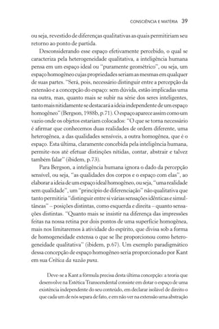consciência e matéria  39
ou seja, revestido de diferenças qualitativas as quais permitiriam seu
retorno ao ponto de partida.
Desconsiderando esse espaço efetivamente percebido, o qual se
caracteriza pela heterogeneidade qualitativa, a inteligência humana
pensa em um espaço ideal ou “puramente geométrico”, ou seja, um
espaçohomogêneocujaspropriedadesseriamasmesmasemqualquer
de suas partes. “Será, pois, necessário distinguir entre a percepção da
extensão e a concepção do espaço: sem dúvida, estão implicadas uma
na outra, mas, quanto mais se subir na série dos seres inteligentes,
tantomaisnitidamentesedestacaráaideiaindependentedeumespaço
homogêneo”(Bergson,1988b,p.71).Oespaçoapareceassimcomoum
vazio onde os objetos estariam colocados: “O que se torna necessário
é afirmar que conhecemos duas realidades de ordem diferente, uma
heterogênea, a das qualidades sensíveis, a outra homogênea, que é o
espaço. Esta última, claramente concebida pela inteligência humana,
permite-nos até efetuar distinções nítidas, contar, abstrair e talvez
também falar” (ibidem, p.73).
Para Bergson, a inteligência humana ignora o dado da percepção
sensível, ou seja, “as qualidades dos corpos e o espaço com elas”, ao
elaboraraideiadeumespaçoidealhomogêneo,ouseja,“umarealidade
sem qualidade”, um “princípio de diferenciação” não qualitativa que
tantopermitiria“distinguirentresiváriassensaçõesidênticasesimul-
tâneas” – posições distintas, como esquerda e direita – quanto sensa-
ções distintas. “Quanto mais se insistir na diferença das impressões
feitas na nossa retina por dois pontos de uma superfície homogênea,
mais nos limitaremos à atividade do espírito, que divisa sob a forma
de homogeneidade extensa o que se lhe proporcionou como hetero-
geneidade qualitativa” (ibidem, p.67). Um exemplo paradigmático
dessa concepção de espaço homogêneo seria proporcionado por Kant
em sua Crítica da razão pura.
Deve-se a Kant a fórmula precisa desta última concepção: a teoria que
desenvolve na EstéticaTranscendental consiste em dotar o espaço de uma
existência independente do seu conteúdo, em declarar isolável de direito o
quecadaumdenósseparadefato,eemnãovernaextensãoumaabstração
 