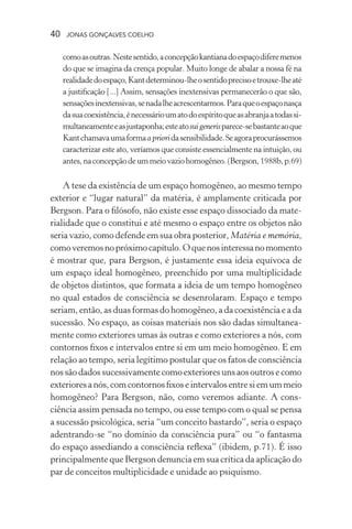 40 jonas gonçalves coelho
comoasoutras.Nestesentido,aconcepçãokantianadoespaçodiferemenos
do que se imagina da crença popular. Muito longe de abalar a nossa fé na
realidadedoespaço,Kantdeterminou-lheosentidoprecisoetrouxe-lheaté
a justificação [...] Assim, sensações inextensivas permanecerão o que são,
sensaçõesinextensivas,senadalheacrescentarmos.Paraqueoespaçonasça
dasuacoexistência,énecessárioumatodoespíritoqueasabranjaatodassi-
multaneamenteeasjustaponha;esteatosuigenerisparece-sebastanteaoque
Kantchamavaumaformaaprioridasensibilidade.Seagoraprocurássemos
caracterizar este ato, veríamos que consiste essencialmente na intuição, ou
antes,naconcepçãodeummeiovaziohomogêneo.(Bergson,1988b,p.69)
A tese da existência de um espaço homogêneo, ao mesmo tempo
exterior e “lugar natural” da matéria, é amplamente criticada por
Bergson. Para o filósofo, não existe esse espaço dissociado da mate-
rialidade que o constitui e até mesmo o espaço entre os objetos não
seria vazio, como defende em sua obra posterior, Matéria e memória,
comoveremosnopróximocapítulo.Oquenosinteressanomomento
é mostrar que, para Bergson, é justamente essa ideia equívoca de
um espaço ideal homogêneo, preenchido por uma multiplicidade
de objetos distintos, que formata a ideia de um tempo homogêneo
no qual estados de consciência se desenrolaram. Espaço e tempo
seriam, então, as duas formas do homogêneo, a da coexistência e a da
sucessão. No espaço, as coisas materiais nos são dadas simultanea-
mente como exteriores umas às outras e como exteriores a nós, com
contornos fixos e intervalos entre si em um meio homogêneo. E em
relação ao tempo, seria legítimo postular que os fatos de consciência
nossãodadossucessivamente como exteriores unsaosoutrosecomo
exterioresanós,comcontornosfixoseintervalosentresiemummeio
homogêneo? Para Bergson, não, como veremos adiante. A cons-
ciência assim pensada no tempo, ou esse tempo com o qual se pensa
a sucessão psicológica, seria “um conceito bastardo”, seria o espaço
adentrando-se “no domínio da consciência pura” ou “o fantasma
do espaço assediando a consciência reflexa” (ibidem, p.71). É isso
principalmente que Bergson denuncia em sua crítica da aplicação do
par de conceitos multiplicidade e unidade ao psiquismo.
 
