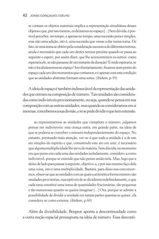 42 jonas gonçalves coelho
se contam os objetos materiais implica a representação simultânea desses
objetoseque,porissomesmo,osdeixamosnoespaço[...]Semdúvida,épos-
sívelperceber,notempo,eapenasnotempo,umasucessãopuraesimples,
mas não uma adição, isto é, uma sucessão que viesse a dar numa soma. De
fato,seumasomaseobtémpelaconsideraçãosucessivadediferentestermos,
ainda é necessário que cada um destes termos persista quando se passa ao
seguinte e espere, por assim dizer, que lhe acrescentemos os outros: como
esperariaele,senãopassassedeuminstantedaduração?Eondeesperaria,se
nãoolocalizássemosnoespaço?Involuntariamente,fixamosnumpontodo
espaçocadaumdosmomentosquecontamos,eéapenascomestacondição
que as unidades abstratas formam uma soma. (ibidem, p.59)
Aideiadeespaçoétambémindissociáveldarepresentaçãodasunida-
desqueentramnacomposiçãodenúmero.Taisunidadessãoconsidera-
dascomoindivisíveisprovisoriamente,ouseja,quandosepensaemsua
composiçãocomasoutrasunidades,masquandoasconsideramosemsi
mesmas,concebemosasuadivisão,esósepodedividiroquetemextensão.
ao representarmos as unidades que compõem o número, julgamos
pensar em indivisíveis: esta crença entra, em grande parte, na ideia de
que se poderia se conceber o número independentemente do espaço. No
entanto, prestando mais atenção, ver-se-á que toda a unidade é a de um
ato simples do espírito e que, consistindo este ato em unir, é necessário
quealgumamultiplicidadelhesirvadematéria.Semdúvida,nomomento
emquepensoemcadaumadasunidadesisoladamente,considero-acomo
indivisível, porque se entende que não penso senão nela. Mas, logo que a
deixodeladoparapassaràseguinte,objetivo-a,eporissomesmofaçodela
uma coisa, isto é uma multiplicidade. Bastará, para disso nos convencer-
mos,observarqueasunidadescomasquaisaaritméticaformanúmerosão
unidadesprovisórias,susceptíveisdesedividiremindefinidamente,eque
cada uma constitui uma soma de quantidades fracionárias, tão pequenas
e tão numerosas quanto se queira imaginar [...] Ora, porque se admite a
possibilidade de dividir a unidade em tantas partes quantas se quiser, ela
considera-se como extensa. (ibidem, p.60)
Além da divisibilidade, Bergson aponta a descontinuidade como
a outra noção espacial pressuposta na ideia de número. Essa desconti-
 