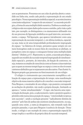 44 jonas gonçalves coelho
sem se penetrarem. Pensemos em um colar de pérolas aberto e esten-
dido em linha reta, sendo cada pérola a representação de um estado
psicológico.Nessarepresentaçãosimbólicaespacial,osacontecimentos
conscientesadquirem“oaspectodeumnúmero”easucessãopsicoló-
gica,aformadeumamultiplicidadenumérica.Emboraosestadospsi-
cológicos não nos sejam dados pelos nossos sentidos, pela visão e pelo
tato, por exemplo, os distinguimos e os enumeramos utilizando-nos
de um processo de figuração simbólica no qual intervém, necessaria-
mente, o espaço. Tal figuração, que aparece inicialmente como uma
representação da sucessão temporal, é, em última instância, espacial,
ou seja, trata-se de uma temporalidade profundamente impregnada
de espaço: “ao falarmos do tempo, pensamos quase sempre em um
meio homogêneo onde os nossos fatos de consciência se alinham, se
justapõem como no espaço e conseguem formar uma multiplicidade
distinta”(ibidem,p.67).Representa-se,assim,asucessãopsicológica,
segundoummodelodasucessãotemporalimpregnadadesimultanei-
dade espacial e, portanto, de intervalos, de fixação de contornos, ou
seja,tratamososestadosdeconsciênciacomosefossemcoisasmateriais
queocupamaomesmotempolugarnoespaçoecomoseelestivessem
contornosdefinidosqueosseparassemunsdosoutros.Parailustrá-lo,
Bergson propõe que pensemos no funcionamento de um relógio.
O relógio é o instrumento que concretamente exemplifica a uti-
lização do espaço para a representação do tempo, uma manifestação
objetiva da nossa maneira subjetiva de conceber a sucessão temporal.
Para Bergson, o mostrador de um relógio, cujo ponteiro corresponde
às oscilações do pêndulo, não mede a própria duração, limitando-se
apenas a “contar simultaneidades”. A rigor, não haveria uma repre-
sentaçãodaduração,pois,acadamomento,tantooponteiroquantoo
pênduloestãonumaúnicaposiçãodoespaço,“exterioridaderecíproca
sem sucessão”, sendo a oscilação presente “radicalmente distinta da
anterior” pelo fato de ambas não existirem simultaneamente, ou seja,
quando uma existe, a outra já desapareceu, não restando nada das
posições passadas, o que para Bergson é ausência de duração. Desse
modo, o relógio é um exemplo de como a representação espacial do
tempo implica o sacrifício da própria ideia de sucessão temporal.
 