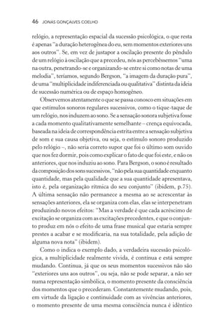 46 jonas gonçalves coelho
relógio, a representação espacial da sucessão psicológica, o que resta
é apenas “a duração heterogênea do eu, sem momentos exteriores uns
aos outros”. Se, em vez de justapor a oscilação presente do pêndulo
de um relógio à oscilação que a precedeu, nós as percebêssemos “uma
na outra, penetrando-se e organizando-se entre si como notas de uma
melodia”, teríamos, segundo Bergson, “a imagem da duração pura”,
deuma“multiplicidadeindiferenciadaouqualitativa”distintadaideia
de sucessão numérica ou de espaço homogêneo.
Observemosatentamenteoquesepassaconoscoemsituaçõesem
que estímulos sonoros regulares sucessivos, como o tique-taque de
umrelógio,nosinduzemaosono.Seasensaçãosonorasubjetivafosse
a cada momento qualitativamente semelhante – crença equivocada,
baseadanaideiadecorrespondênciaestritaentreasensaçãosubjetiva
de som e sua causa objetiva, ou seja, o estímulo sonoro produzido
pelo relógio –, não seria correto supor que foi o último som ouvido
que nos fez dormir, pois como explicar o fato de que foi este, e não os
anteriores, que nos induziu ao sono. Para Bergson, o sonoéresultado
dacomposiçãodossonssucessivos,“nãopelasuaquantidadeenquanto
quantidade, mas pela qualidade que a sua quantidade apresentava,
isto é, pela organização rítmica do seu conjunto” (ibidem, p.75).
A última sensação não permanece a mesma ao se acrescentar às
sensações anteriores, ela se organiza com elas, elas se interpenetram
produzindo novos efeitos: “Mas a verdade é que cada acréscimo de
excitação se organiza com as excitações precedentes, e que o conjun-
to produz em nós o efeito de uma frase musical que estaria sempre
prestes a acabar e se modificaria, na sua totalidade, pela adição de
alguma nova nota” (ibidem).
Como o indica o exemplo dado, a verdadeira sucessão psicoló-
gica, a multiplicidade realmente vivida, é contínua e está sempre
mudando. Continua, já que os seus momentos sucessivos não são
“exteriores uns aos outros”, ou seja, não se pode separar, a não ser
numa representação simbólica, o momento presente da consciência
dos momentos que o precederam. Constantemente mudando, pois,
em virtude da ligação e continuidade com as vivências anteriores,
o momento presente de uma mesma consciência nunca é idêntico
 