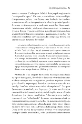 consciência e matéria  47
ao que o antecede. Daí Bergson definir a duração psicológica como
“heterogeneidadepura”.Emsuma,averdadeirasucessãopsicológica
é um processo contínuo, cujos fatos de consciência não são exteriores
uns aos outros, eles se interpenetram de tal modo que não é possível
demarcar pontos nos quais se pudessem separá-los. Como pode-
ríamos separar de fato – idealmente o fazemos sempre – o momento
presente de uma vivência psicológica que está sempre mudando de
um acontecimento psicológico anterior que já deixou de existir? Não
estaríamos cometendo o erro de confundir o tempo que decorre com
a representação do tempo decorrido?
Levantarsemelhantequestãoéadmitirapossibilidadederepresentar
adequadamente o tempo pelo espaço, e uma sucessão por uma simulta-
neidade. É atribuir à figura traçada o valor de uma imagem, e não apenas
de um símbolo; é acreditar que se poderia seguir nesta figura o processo
da atividade psíquica, como a marcha de um exército num mapa [...]
Mas o tempo não é uma linha na qual volte a passar. É claro que, uma
vez decorrido, temos direito de representar os seus sucessivos momentos
como exteriores uns aos outros e pensar assim uma linha que atravessa o
espaço;mascompreender-se-áqueestalinhasimboliza,nãootempoque
decorre, mas o tempo decorrido. (ibidem, p.126)
Abstraindo-se da imagem da sucessão psicológica solidificada
no espaço homogêneo, descobrir-se-ia que as vivências interiores,
as ideias e emoções não são algo nítido, preciso e impessoal como o
que é oferecido na percepção de muitos dos objetos materiais, mas
sim algo “confuso, infinitamente móvel e inexprimível”, fato que é
frequentemente ocultado pela linguagem. Já vimos anteriormente
comoautilizaçãodoconceitodeintensidadeimplicaaespacialização
de cada um dos estados psicológicos. A linguagem seria também
responsável pela “solidificação” de nossas experiências subjetivas
consideradasemseuconjuntonamedidaemqueessassãomodeladas
por palavras originariamente utilizadas para referir-se aos objetos
exteriores percebidos como individualidades justapostas no espaço.
Desse modo, em vez de expressar as próprias vivências psíquicas,
tarefa por demais problemática, como justificamos anteriormente,
 