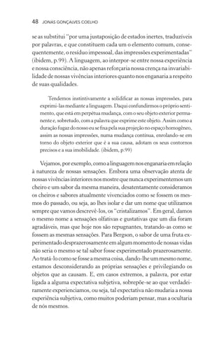 48 jonas gonçalves coelho
se as substitui “por uma justaposição de estados inertes, traduzíveis
por palavras, e que constituem cada um o elemento comum, conse-
quentemente, o resíduo impessoal, das impressões experimentadas”
(ibidem, p.99). A linguagem, ao interpor-se entre nossa experiência
e nossa consciência, não apenas reforçaria nossa crença na invariabi-
lidade de nossas vivências interiores quanto nos enganaria a respeito
de suas qualidades.
Tendemos instintivamente a solidificar as nossas impressões, para
exprimi-lasmediantealinguagem.Daquiconfundirmosoprópriosenti-
mento, que está em perpétua mudança, com o seu objeto exterior perma-
nente e, sobretudo, com a palavra que exprime este objeto.Assim como a
duraçãofugazdonossoeusefixapelasuaprojeçãonoespaçohomogêneo,
assim as nossas impressões, numa mudança contínua, enrolando-se em
torno do objeto exterior que é a sua causa, adotam os seus contornos
precisos e a sua imobilidade. (ibidem, p.99)
Vejamos,porexemplo,comoalinguagemnosenganariaemrelação
à natureza de nossas sensações. Embora uma observação atenta de
nossasvivênciasinterioresnosmostrequenuncaexperimentemosum
cheiro e um sabor da mesma maneira, desatentamente consideramos
os cheiros e sabores atualmente vivenciados como se fossem os mes-
mos do passado, ou seja, ao lhes isolar e dar um nome que utilizamos
sempre que vamos descrevê-los, os “cristalizamos”. Em geral, damos
o mesmo nome a sensações olfativas e gustativas que um dia foram
agradáveis, mas que hoje nos são repugnantes, tratando-as como se
fossem as mesmas sensações. Para Bergson, o sabor de uma fruta ex-
perimentadodesprazerosamenteemalgummomentodenossasvidas
não seria o mesmo se tal sabor fosse experimentado prazerosamente.
Aotratá-locomosefosseamesmacoisa,dando-lheummesmonome,
estamos desconsiderando as próprias sensações e privilegiando os
objetos que as causam. E, em casos extremos, a palavra, por estar
ligada a alguma expectativa subjetiva, sobrepõe-se ao que verdadei-
ramente experienciamos, ou seja, tal expectativa não mudaria a nossa
experiência subjetiva, como muitos poderiam pensar, mas a ocultaria
de nós mesmos.
 