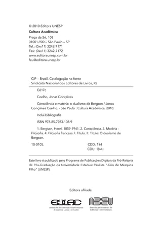 Editora afiliada:
© 2010 Editora UNESP
Cultura Acadêmica
Praça da Sé, 108
01001-900 – São Paulo – SP
Tel.: (0xx11) 3242-7171
Fax: (0xx11) 3242-7172
www.editoraunesp.com.br
feu@editora.unesp.br
CIP – Brasil. Catalogação na fonte
Sindicato Nacional dos Editores de Livros, RJ
C617c
Coelho, Jonas Gonçalves
Consciência e matéria: o dualismo de Bergson / Jonas
Gonçalves Coelho. - São Paulo : Cultura Acadêmica, 2010.
Inclui bibliografia
ISBN 978-85-7983-108-9
1. Bergson, Henri, 1859-1941. 2. Consciência. 3. Matéria -
Filosofia. 4. Filosofia francesa. I. Título. II. Título: O dualismo de
Bergson.
10-0105. CDD: 194
CDU: 1(44)
Este livro é publicado pelo Programa de Publicações Digitais da Pró-Reitoria
de Pós-Graduação da Universidade Estadual Paulista “Júlio de Mesquita
Filho” (UNESP)
 