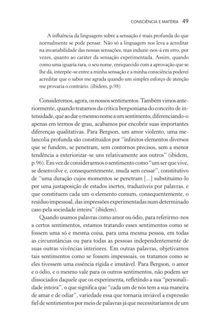 consciência e matéria  49
A influência da linguagem sobre a sensação é mais profunda do que
normalmente se pode pensar. Não só a linguagem nos leva a acreditar
na invariabilidade das nossas sensações, mas induzir-nos-á em erro, por
vezes, quanto ao caráter da sensação experimentada. Assim, quando
como uma iguaria rara, o seu nome, enriquecido com a aprovação que se
lhe dá, interpõe-se entre a minha sensação e a minha consciência poderei
acreditar que o sabor me agrada quando um simples esforço de atenção
me provaria o contrário. (ibidem, p.98)
Consideremos,agora,osnossossentimentos.Tambémvimosante-
riormente, quando tratamos da crítica bergsoniana do conceito de in-
tensidade,queaodaromesmonomeaumsentimento,diferenciando-o
apenas em termos de grau, acabamos por encobrir suas importantes
diferenças qualitativas. Para Bergson, um amor violento, uma me-
lancolia profunda são constituídos por “infinitos elementos diversos
que se fundem, se penetram, sem contornos precisos, sem a menor
tendência a exteriorizar-se uns relativamente aos outros” (ibidem,
p.96).Emvezdeconsiderarmososentimentocomo“umserquevive,
se desenvolve e, consequentemente, muda sem cessar”, constitutivo
de “uma duração cujos momentos se penetram [...] substituímo-lo
por uma justaposição de estados inertes, traduzíveis por palavras, e
que constituem cada um o elemento comum, consequentemente, o
resíduoimpessoal,dasimpressõesexperimentadasnumdeterminado
caso pela sociedade inteira” (ibidem).
Quando usamos palavras como amor ou ódio, para referirmo-nos
a certos sentimentos, estamos tratando esses sentimentos como se
fossem uma só e mesma coisa, para uma mesma pessoa, em todas
as circunstâncias ou para todas as pessoas independentemente de
suas outras vivências interiores. Em outras palavras, objetivamos
tais sentimentos como se fossem impessoais, os tratamos como se
eles tivessem uma essência rígida e imutável. Para Bergson, o amor
e o ódio, e o mesmo vale para os outros sentimentos, não podem ser
dissociados daquele que os experimenta, refletindo a sua “personali-
dade inteira”, o que significa que “cada um de nós tem a sua maneira
de amar e de odiar”, variedade essa que tornaria inviável a expressão
fieldesentimentospormeiodepalavrasjáquenecessitaríamosdeum
 
