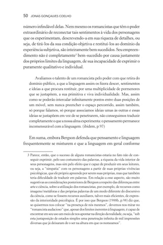 50 jonas gonçalves coelho
númeroinfindáveldelas.Nemmesmoosromancistasquetêmopoder
extraordinário de reconectar tais sentimentos à vida dos personagens
que os experimentam, descrevendo-a em sua riqueza de detalhes, ou
seja, de tirá-los da sua condição objetiva e restituí-los ao domínio da
experiênciasubjetiva,sãointeiramentebemsucedidos.Seuempreen-
dimento não é completamente3
bem-sucedido por causa justamente
dos próprios limites da linguagem, de sua incapacidade de exprimir o
puramente qualitativo e individual.
Avaliamos o talento de um romancista pelo poder com que retira do
domínio público, a que a linguagem assim os fizera descer, sentimentos
e ideias a que procura restituir, por uma multiplicidade de pormenores
que se justapõem, a sua primitiva e viva individualidade. Mas, assim
como se poderão intercalar infinitamente pontos entre duas posições de
um móvel, sem nunca preencher o espaço percorrido, assim também,
só porque falamos, só porque associamos ideias umas às outras e essas
ideias se justapõem em vez de se penetrarem, não conseguimos traduzir
completamenteoqueanossaalmaexperimenta:opensamentopermanece
incomensurável com a linguagem. (ibidem, p.97)
Em suma, embora Bergson defenda que pensamento e linguagem
frequentemente se misturem e que a linguagem em geral conforme
	 3	Parece, então, que o sucesso de alguns romancistas estaria no fato não de con-
seguir exprimir, pelo uso costumeiro das palavras, a riqueza da vida interior de
seus personagens, mas sim pelo efeito que é capaz de produzir em seus leitores,
ou seja, a “simpatia” com os personagens a partir de suas próprias vivências
psicológicas,queelepróprioapreendeporseremsuaspróprias,masquetambém
teria dificuldade de traduzir em palavras. Em relação a esse aspecto, são muito
sugestivasasconsideraçõesposterioresdeBergsonarespeitodasdiferençasentre
arte e ciência, sobre a utilização dos romancistas, por exemplo, de recursos como
imagens/metáforas e das próprias palavras de um modo diferente do discursivo
da ciência, como se fossem recursos auxiliares, talvez mais eficientes, de expres-
são da interioridade psicológica. É por isso que Bergson (1988b, p.98) diz que,
se quisermos nos colocar “na presença de nós mesmos”, devemos nos mirar no
“romancistaaudacioso”que,apesardoslimitesinerentesàlinguagem,écapazde
encontraremseuusoummeiodenosapontarnadireçãodarealidade,ouseja,“sob
esta justaposição de estados simples uma penetração infinita de mil impressões
diversas que já deixaram de o ser na altura em que os nomeamos”.
 