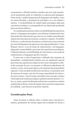consciência e matéria  51
o pensamento, o filósofo também considera que nem toda experiên-
cia de pensamento pode ser traduzida ou expressa pela linguagem.
Desse modo, a análise bergsoniana da linguagem não implica, como
em outras filosofias, a dissolução do psicológico ou a sua redução à
matéria. A irredutibilidade da subjetividade psicológica dada pela
consciência imediata é a contrapartida de sua objetivação produzida
pela consciência reflexiva.
Asconsideraçõesanterioressobreairredutibilidadedaexperiência
interior à linguagem pressupõem uma distinção fundamental entre
dois modos de conhecimento que, por sua vez, implica uma distinção
radicalentredoistiposdeexistentes,amatériaeoespírito.Noâmbito
doEnsaio,oconhecimentodamatériaeareferênciaàscoisasmateriais
pormeiodalinguagemnãoaparecemcomoalgoproblemático.Oque
Bergson critica é o uso do modo de conhecimento e da linguagem,
adequados à materialidade, para tratar das experiências psicológicas.
O filósofo defende a irredutibilidade da vida interior a esse modo de
conhecimento e à linguagem que lhe é inerente.
É assim que a crítica bergsoniana à utilização das categorias de
intensidade e multiplicidade/unidade com seu significado espacial
para tratar das experiências subjetivas tem como contraponto a defe-
sa da concepção de que o eu pensante se diferencia radicalmente da
matéria, ou seja, não se pode aplicar a ele nenhuma das propriedades
espaciais.Comoumdadoimediatodaconsciência,oeupensanteseria
da natureza do tempo, mas não do tempo espacializado da ciência e
do senso comum, e sim do tempo entendido como sucessão contínua
eheterogêneadeestadospsicológicosqualitativamentedistintos.Co-
loca-se,assim,apartirdadistinçãoradicalentreconsciênciaematéria
estabelecidanoEnsaio,tratardarelaçãoentreessesdoiscomponentes
da realidade, o que faremos no próximo capítulo.
Considerações finais
Antes de passar à reflexão sobre a relação entre consciência e
matéria, gostaríamos de retomar alguns dos resultados do Ensaio a
 