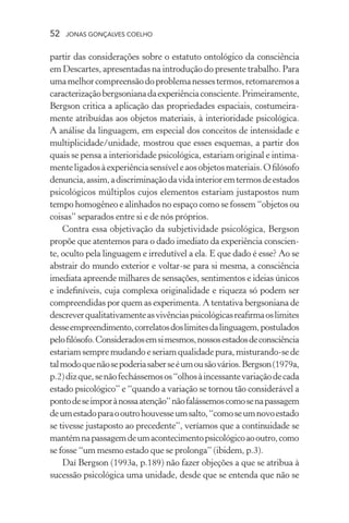 52 jonas gonçalves coelho
partir das considerações sobre o estatuto ontológico da consciência
em Descartes, apresentadas na introdução do presente trabalho. Para
umamelhorcompreensãodoproblemanessestermos,retomaremosa
caracterizaçãobergsonianadaexperiênciaconsciente.Primeiramente,
Bergson critica a aplicação das propriedades espaciais, costumeira-
mente atribuídas aos objetos materiais, à interioridade psicológica.
A análise da linguagem, em especial dos conceitos de intensidade e
multiplicidade/unidade, mostrou que esses esquemas, a partir dos
quais se pensa a interioridade psicológica, estariam original e intima-
menteligadosàexperiênciasensíveleaosobjetosmateriais.Ofilósofo
denuncia,assim,adiscriminaçãodavidainterioremtermosdeestados
psicológicos múltiplos cujos elementos estariam justapostos num
tempo homogêneo e alinhados no espaço como se fossem “objetos ou
coisas” separados entre si e de nós próprios.
Contra essa objetivação da subjetividade psicológica, Bergson
propõe que atentemos para o dado imediato da experiência conscien-
te, oculto pela linguagem e irredutível a ela. E que dado é esse? Ao se
abstrair do mundo exterior e voltar-se para si mesma, a consciência
imediata apreende milhares de sensações, sentimentos e ideias únicos
e indefiníveis, cuja complexa originalidade e riqueza só podem ser
compreendidas por quem as experimenta. A tentativa bergsoniana de
descreverqualitativamenteasvivênciaspsicológicasreafirmaoslimites
desseempreendimento,correlatosdoslimitesdalinguagem,postulados
pelofilósofo.Consideradosemsimesmos,nossosestadosdeconsciência
estariamsempremudandoeseriamqualidadepura,misturando-sede
talmodoquenãosepoderiasaberseéumousãovários.Bergson(1979a,
p.2)dizque,senãofechássemosos“olhosàincessantevariaçãodecada
estado psicológico” e “quando a variação se tornou tão considerável a
pontodeseimporànossaatenção”nãofalássemoscomosenapassagem
deumestadoparaooutrohouvesseumsalto,“comoseumnovoestado
se tivesse justaposto ao precedente”, veríamos que a continuidade se
mantémnapassagemdeumacontecimentopsicológicoaooutro,como
se fosse “um mesmo estado que se prolonga” (ibidem, p.3).
Daí Bergson (1993a, p.189) não fazer objeções a que se atribua à
sucessão psicológica uma unidade, desde que se entenda que não se
 