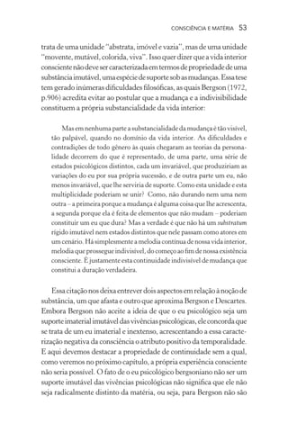 consciência e matéria  53
trata de uma unidade “abstrata, imóvel e vazia”, mas de uma unidade
“movente,mutável,colorida,viva”.Issoquerdizerqueavidainterior
conscientenãodevesercaracterizadaemtermosdepropriedadedeuma
substânciaimutável,umaespéciedesuportesobasmudanças.Essatese
tem gerado inúmeras dificuldades filosóficas, as quais Bergson (1972,
p.906) acredita evitar ao postular que a mudança e a indivisibilidade
constituem a própria substancialidade da vida interior:
Mas em nenhuma parte asubstancialidadeda mudança é tão visível,
tão palpável, quando no domínio da vida interior. As dificuldades e
contradições de todo gênero às quais chegaram as teorias da persona-
lidade decorrem do que é representado, de uma parte, uma série de
estados psicológicos distintos, cada um invariável, que produziriam as
variações do eu por sua própria sucessão, e de outra parte um eu, não
menos invariável, que lhe serviria de suporte. Como esta unidade e esta
multiplicidade poderiam se unir? Como, não durando nem uma nem
outra – a primeira porque a mudança é alguma coisa que lhe acrescenta,
a segunda porque ela é feita de elementos que não mudam – poderiam
constituir um eu que dura? Mas a verdade é que não há um substratum
rígido imutável nem estados distintos que nele passam como atores em
um cenário. Hásimplesmenteamelodiacontínuadenossavidainterior,
melodia que prossegue indivisível, do começo ao fim de nossa existência
consciente. É justamente esta continuidade indivisível de mudança que
constitui a duração verdadeira.
Essacitaçãonosdeixaentreverdoisaspectosemrelaçãoànoçãode
substância, um que afasta e outro que aproxima Bergson e Descartes.
Embora Bergson não aceite a ideia de que o eu psicológico seja um
suporteimaterialimutáveldasvivênciaspsicológicas,eleconcordaque
se trata de um eu imaterial e inextenso, acrescentando a essa caracte-
rização negativa da consciência o atributo positivo da temporalidade.
E aqui devemos destacar a propriedade de continuidade sem a qual,
como veremos no próximo capítulo, a própria experiência consciente
não seria possível. O fato de o eu psicológico bergsoniano não ser um
suporte imutável das vivências psicológicas não significa que ele não
seja radicalmente distinto da matéria, ou seja, para Bergson não são
 