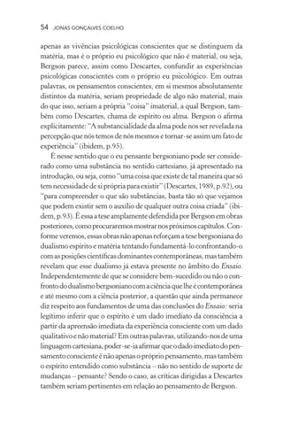 54 jonas gonçalves coelho
apenas as vivências psicológicas conscientes que se distinguem da
matéria, mas é o próprio eu psicológico que não é material, ou seja,
Bergson parece, assim como Descartes, confundir as experiências
psicológicas conscientes com o próprio eu psicológico. Em outras
palavras, os pensamentos conscientes, em si mesmos absolutamente
distintos da matéria, seriam propriedade de algo não material, mais
do que isso, seriam a própria “coisa” imaterial, a qual Bergson, tam-
bém como Descartes, chama de espírito ou alma. Bergson o afirma
explicitamente:“Asubstancialidadedaalmapodenosserreveladana
percepção que nós temos de nós mesmos e tornar-se assim um fato de
experiência” (ibidem, p.95).
É nesse sentido que o eu pensante bergsoniano pode ser conside-
rado como uma substância no sentido cartesiano, já apresentado na
introdução, ou seja, como “uma coisa que existe de tal maneira que só
temnecessidadedesiprópriaparaexistir”(Descartes,1989,p.92),ou
“para compreender o que são substâncias, basta tão só que vejamos
que podem existir sem o auxílio de qualquer outra coisa criada” (ibi-
dem,p.93).ÉessaateseamplamentedefendidaporBergsonemobras
posteriores,comoprocuraremosmostrarnospróximoscapítulos.Con-
formeveremos,essasobrasnãoapenasreforçamatesebergsonianado
dualismo espírito e matéria tentando fundamentá-lo confrontando-o
comasposiçõescientíficasdominantescontemporâneas,mastambém
revelam que esse dualismo já estava presente no âmbito do Ensaio.
Independentemente de que se considere bem-sucedido ou não o con-
frontododualismobergsonianocomaciênciaquelheécontemporânea
e até mesmo com a ciência posterior, a questão que ainda permanece
diz respeito aos fundamentos de uma das conclusões do Ensaio: seria
legítimo inferir que o espírito é um dado imediato da consciência a
partir da apreensão imediata da experiência consciente com um dado
qualitativoenãomaterial?Emoutraspalavras,utilizando-nosdeuma
linguagemcartesiana,poder-se-iaafirmarqueodadoimediatodopen-
samentoconscienteénãoapenasoprópriopensamento,mastambém
o espírito entendido como substância – não no sentido de suporte de
mudanças – pensante? Sendo o caso, as críticas dirigidas a Descartes
também seriam pertinentes em relação ao pensamento de Bergson.
 