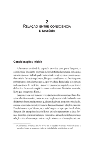 2
Relação entre consciência
e matéria
Considerações iniciais
Afirmamos ao final do capítulo anterior que, para Bergson, a
consciência, enquanto essencialmente distinta da matéria, seria uma
substâncianosentidodepoderexistirindependenteouseparadamente
damatéria.Emoutraspalavras,BergsonconsideravanoEnsaio queos
pensamentos conscientes não são propriedade da matéria, eles seriam
indissociáveis do espírito. Como veremos neste capítulo, essa tese é
defendida de maneira explícita e contundente em Matéria e memória,
livro que se segue ao Ensaio.
Bergsonrefere-seinúmerasvezesàrelaçãoentreessasduasobras,En-
saioeMatériaememória,destacandoacomplementaridadededuasformas
diferentesdeconhecimentoasquaisconduziriamaomesmoresultado,
ouseja,adistinçãoeaindependênciadaconsciênciaemrelaçãoàmatéria.
EmAalmaeocorpo,1
títuloqueporsisósugereumaperspectivadualista,
Bergsondiz,arespeitodosdoislivros,queelesapresentamasduasfor-
masdistintas,complementaresenecessáriasàinvestigaçãofilosóficada
relaçãoentrealmaecorpo:aobservaçãointernaeaobservaçãoexterna.
	 1	Conferência proferida em Foi etVie em 28 de abril de 1912 e publicada junto a
estudos de outros autores no volume intitulado Le matérialisme actuel.
 