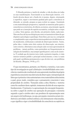56 jonas gonçalves coelho
À filosofia pertence a tarefa de estudar a vida da alma em todas
as suas manifestações. Exercitando-se na observação interior, o fi-
lósofo deveria descer até o fundo de si mesmo, depois, retornando
à superfície, seguir o movimento gradual pelo qual a consciência se
distende, se estende, prepara-se para evoluir no espaço. Assistindo
a esta materialização progressiva, espiando as maneiras pelas quais a
consciência se exterioriza, ele obteria, ao menos, uma intuição vaga do
que pode ser a inserção do espírito na matéria, a relação entre o corpo
e a alma. Seria apenas, sem dúvida, um primeiro clarão, nada mais.
Mas este foco de luz nos dirigiria por entre os inumeráveis fatos de que
dispõem a psicologia e a patologia. Estes fatos, por sua vez, corrigindo
e completando o que a experiência interna poderia ter de defeituoso ou
de insuficiente, retificariam o método de observação interior. Assim,
pelas idas e vindas entre dois centros de observação, um interior,
outro exterior, obteríamos uma solução cada vez mais aproximada do
problema – jamais perfeita, como pretendem ser frequentemente as
soluções do metafísico, mas sempre aperfeiçoável, como as do cientis-
ta. É verdade que do interior teria vindo o primeiro impulso, à visão
interior teríamos pedido o principal esclarecimento; e esta é a razão
pela qual o problema permaneceria o que ele deve ser, um problema
de filosofia. (Bergson, 1993b, p.37)
O que encontramos, portanto, em Matéria e memória, é um outro
tipo de investigação no qual a distinção e irredutibilidade entre cons-
ciência e matéria não resultaria de uma apreensão imediata da própria
experiênciaconscientemasderivariadaobservaçãoeinterpretaçãode
fatosqueàprimeiravistasustentariamatesematerialistareducionista
a qual, grosso modo, considera que o pensamento consciente é uma
propriedade do cérebro. Tomando então a obra Matéria e memória
como fio condutor deste capítulo, trataremos de dois de seus aspectos
fundamentais. O primeiro é a apresentação da concepção bergsonia-
na sobre o papel do cérebro nas operações de percepção e memória
segundo a qual o cérebro não é um produtor de representações nem
um arquivo de lembranças, ou seja, percepção e memória seriam irre-
dutíveis à atividade cerebral embora a ela intimamente relacionadas,
o que significa a rigor a irredutibilidade da consciência ou espírito ao
 