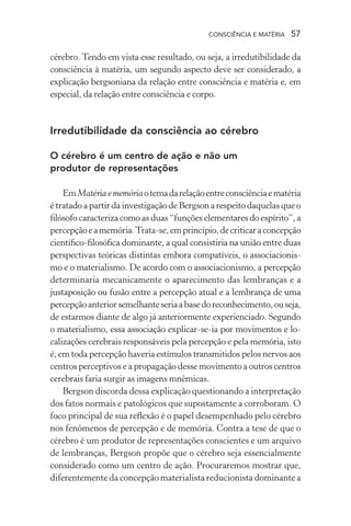 consciência e matéria  57
cérebro. Tendo em vista esse resultado, ou seja, a irredutibilidade da
consciência à matéria, um segundo aspecto deve ser considerado, a
explicação bergsoniana da relação entre consciência e matéria e, em
especial, da relação entre consciência e corpo.
Irredutibilidade da consciência ao cérebro
O cérebro é um centro de ação e não um
produtor de representações
EmMatériaememóriaotemadarelaçãoentreconsciênciaematéria
é tratado a partir da investigação de Bergson a respeito daquelas que o
filósofo caracteriza como as duas “funções elementares do espírito”, a
percepçãoeamemória.Trata-se,emprincípio,decriticaraconcepção
científico-filosófica dominante, a qual consistiria na união entre duas
perspectivas teóricas distintas embora compatíveis, o associacionis-
mo e o materialismo. De acordo com o associacionismo, a percepção
determinaria mecanicamente o aparecimento das lembranças e a
justaposição ou fusão entre a percepção atual e a lembrança de uma
percepçãoanteriorsemelhanteseriaabasedoreconhecimento,ouseja,
de estarmos diante de algo já anteriormente experienciado. Segundo
o materialismo, essa associação explicar-se-ia por movimentos e lo-
calizações cerebrais responsáveis pela percepção e pela memória, isto
é, em toda percepção haveria estímulos transmitidos pelos nervos aos
centros perceptivos e a propagação desse movimento a outros centros
cerebrais faria surgir as imagens mnêmicas.
Bergson discorda dessa explicação questionando a interpretação
dos fatos normais e patológicos que supostamente a corroboram. O
foco principal de sua reflexão é o papel desempenhado pelo cérebro
nos fenômenos de percepção e de memória. Contra a tese de que o
cérebro é um produtor de representações conscientes e um arquivo
de lembranças, Bergson propõe que o cérebro seja essencialmente
considerado como um centro de ação. Procuraremos mostrar que,
diferentemente da concepção materialista reducionista dominante a
 