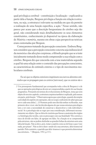 58 jonas gonçalves coelho
qual privilegia a cerebral – constituição e localização – explicando a
partir dela a função, Bergson privilegia a função em relação à estru-
tura, ou seja, a estrutura é relevante na medida em que ela permite
a realização de uma função específica, a ação.2
Nesse sentido, não
parece por acaso que a descrição bergsoniana do cérebro seja tão
geral, não considerando mais detalhadamente os seus elementos
constituintes, conhecimento já disponível na época da elaboração
de Matéria e memória, mesmo em obras cujas perspectivas teóricas
eram contestadas por Bergson.
Começaremos tratando da percepção consciente. Embora Berg-
son considere que a percepção consciente concreta seja indissociável
da memória e das afecções corpóreas, o filósofo propõe que se a trate
inicialmente tentando desse modo compreender a sua relação com o
cérebro. Bergson diz que concorda com a tese materialista segundo
a qual há uma relação entre o conteúdo das percepções conscientes,
as características do estímulo externo e o tipo de movimentos mo-
leculares cerebrais.
Eu sei que os objetos exteriores imprimem nos nervos aferentes estí-
mulos que se propagam para os centros [nervosos], que os centros são o
	 2	Um pressuposto fundamental que acompanha toda a obra de Bergson é o de
que as operações psicológicas devem ser compreendidas a partir de sua função
pragmática. Pensando em termos do evolucionismo de Bergson, tema que será
objetodoterceirocapítulo,aestruturacorpóreatambéméexplicada,pelomenos
em parte, pela função: “Observamos agora que a psicologia, quando decompõe
a atividade do espírito em operações, não se ocupa o suficiente de saber para que
serve cada uma delas [...] O homem pode sem dúvida sonhar ou filosofar, mas
primeiro deve viver; não há dúvida alguma de que nossa estrutura psicológica
tem a ver com a necessidade de conservar e desenvolver a vida individual e
social. Se a psicologia não se reger por essa consideração, deformará necessa-
riamente seu objeto. Que se diria do cientista que fizesse a anatomia dos órgãos
e a histologia dos tecidos, sem se preocupar com sua finalidade? Ele correria o
risco de dividir em falso, de agrupar em falso. Se a função só se compreende
pela estrutura, não se podem deslindar as grandes linhas da estrutura sem uma
ideia da função. Não se deve, pois, tratar o espírito como se ele fosse o que é ‘por
nada, por prazer’. Não se deve dizer: sendo tal a sua estrutura, dela tiramos tal
partido. Pelo contrário, o partido que dela tiramos é o que permitiu determinar
sua estrutura...” (Bergson, 1992, p.111).
 