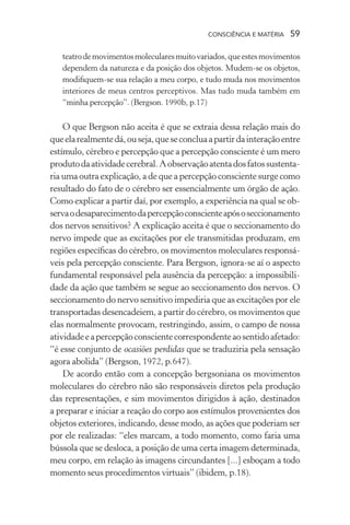 consciência e matéria  59
teatrodemovimentosmolecularesmuitovariados,queestesmovimentos
dependem da natureza e da posição dos objetos. Mudem-se os objetos,
modifiquem-se sua relação a meu corpo, e tudo muda nos movimentos
interiores de meus centros perceptivos. Mas tudo muda também em
“minha percepção”. (Bergson. 1990b, p.17)
O que Bergson não aceita é que se extraia dessa relação mais do
queelarealmentedá,ouseja,queseconcluaapartirdainteraçãoentre
estímulo, cérebro e percepção que a percepção consciente é um mero
produtodaatividadecerebral.Aobservaçãoatentadosfatossustenta-
ria uma outra explicação, a de que a percepção consciente surge como
resultado do fato de o cérebro ser essencialmente um órgão de ação.
Como explicar a partir daí, por exemplo, a experiência na qual se ob-
servaodesaparecimentodapercepçãoconscienteapósoseccionamento
dos nervos sensitivos? A explicação aceita é que o seccionamento do
nervo impede que as excitações por ele transmitidas produzam, em
regiões específicas do cérebro, os movimentos moleculares responsá-
veis pela percepção consciente. Para Bergson, ignora-se aí o aspecto
fundamental responsável pela ausência da percepção: a impossibili-
dade da ação que também se segue ao seccionamento dos nervos. O
seccionamento do nervo sensitivo impediria que as excitações por ele
transportadas desencadeiem, a partir do cérebro, os movimentos que
elas normalmente provocam, restringindo, assim, o campo de nossa
atividadeeapercepçãoconscientecorrespondenteaosentidoafetado:
“é esse conjunto de ocasiões perdidas que se traduziria pela sensação
agora abolida” (Bergson, 1972, p.647).
De acordo então com a concepção bergsoniana os movimentos
moleculares do cérebro não são responsáveis diretos pela produção
das representações, e sim movimentos dirigidos à ação, destinados
a preparar e iniciar a reação do corpo aos estímulos provenientes dos
objetos exteriores, indicando, desse modo, as ações que poderiam ser
por ele realizadas: “eles marcam, a todo momento, como faria uma
bússola que se desloca, a posição de uma certa imagem determinada,
meu corpo, em relação às imagens circundantes [...] esboçam a todo
momento seus procedimentos virtuais” (ibidem, p.18).
 