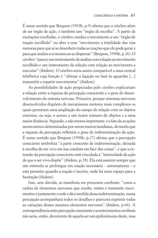consciência e matéria  61
É nesse sentido que Bergson (1993b, p.9) afirma que o cérebro além
de ser órgão de ação, é também um “órgão de escolha”. A partir de
excitações recebidas, o cérebro conduz o movimento a um “órgão de
reação escolhido” ou abre a esse “movimento a totalidade das vias
motoras para que aí se desenhem todas as reações que ele pode gerar e
paraqueanaliseasimesmoaosedispersar”(Bergson,1990b,p.26).O
cérebro“pareceuminstrumentodeanálisecomrelaçãoaomovimento
recolhido e um instrumento de seleção com relação ao movimento a
executar” (ibidem). O cérebro seria assim comparável a uma central
telefônica cuja função é “efetuar a ligação ou fazê-la aguardar [...]
transmitir e repartir movimentos” (ibidem).
As possibilidades de ação propiciadas pelo cérebro explicariam
a relação entre a riqueza da percepção consciente e o grau de desen-
volvimento do sistema nervoso. Primeiro, porque sistemas nervosos
desenvolvidos dispõem de mecanismos motores mais complexos os
quais permitem uma ampliação do campo de relação com os objetos
externos, ou seja, o acesso a um maior número de objetos e a uma
maiordistância.Segundo,enãomenosimportante,éofatodeasações
seremmenosdeterminadasporseremmenosimediatas,demodoque
a riqueza da percepção refletiria o grau de indeterminação da ação.
É nesse sentido que Bergson (1990b, p.27) afirma que a percepção
consciente simboliza “a parte crescente de indeterminação, deixada
à escolha do ser vivo em sua conduta em face das coisas”, e que a ex-
tensão da percepção consciente está vinculada à “intensidade da ação
de que o ser vivo dispõe” (ibidem, p.28). Ela está ausente sempre que
um estímulo se prolongue em reação necessária – automatismo – e
está presente quando a reação é incerta, onde há mais espaço para a
hesitação (ibidem).
Isso, sem dúvida, se manifesta em processos cerebrais: “como a
cadeia de elementos nervosos que recebe, retém e transmite movi-
mentoséjustamenteasedeedáamedidadessaindeterminação,nossa
percepção acompanhará todos os detalhes e parecerá exprimir todas
as variações desses mesmos elementos nervosos” (ibidem, p.66). A
correspondênciaentrepercepçãoconscienteeacontecimentoscerebrais
não seria, então, decorrente de aquela ser um epifenômeno deste, mas
 