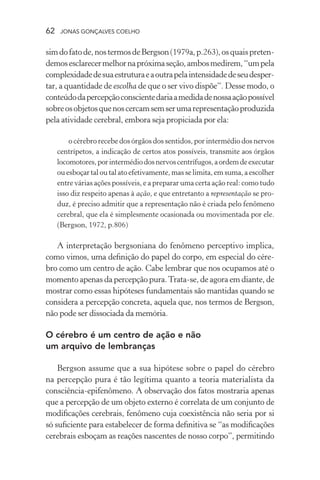 62 jonas gonçalves coelho
simdofatode,nostermosdeBergson(1979a,p.263),osquaispreten-
demosesclarecermelhornapróximaseção,ambosmedirem,“umpela
complexidadedesuaestruturaeaoutrapelaintensidadedeseudesper-
tar, a quantidade de escolha de que o ser vivo dispõe”. Desse modo, o
conteúdodapercepçãoconscientedariaamedidadenossaaçãopossível
sobreosobjetosquenoscercamsemserumarepresentaçãoproduzida
pela atividade cerebral, embora seja propiciada por ela:
o cérebro recebe dos órgãos dos sentidos, por intermédio dos nervos
centrípetos, a indicação de certos atos possíveis, transmite aos órgãos
locomotores,porintermédiodosnervoscentrífugos,aordemdeexecutar
ou esboçar tal outalatoefetivamente,masselimita,emsuma,aescolher
entre várias ações possíveis, e a preparar uma certa ação real: como tudo
isso diz respeito apenas à ação, e que entretanto a representação se pro-
duz, é preciso admitir que a representação não é criada pelo fenômeno
cerebral, que ela é simplesmente ocasionada ou movimentada por ele.
(Bergson, 1972, p.806)
A interpretação bergsoniana do fenômeno perceptivo implica,
como vimos, uma definição do papel do corpo, em especial do cére-
bro como um centro de ação. Cabe lembrar que nos ocupamos até o
momento apenas da percepção pura.Trata-se, de agora em diante, de
mostrar como essas hipóteses fundamentais são mantidas quando se
considera a percepção concreta, aquela que, nos termos de Bergson,
não pode ser dissociada da memória.
O cérebro é um centro de ação e não
um arquivo de lembranças
Bergson assume que a sua hipótese sobre o papel do cérebro
na percepção pura é tão legítima quanto a teoria materialista da
consciência-epifenômeno. A observação dos fatos mostraria apenas
que a percepção de um objeto externo é correlata de um conjunto de
modificações cerebrais, fenômeno cuja coexistência não seria por si
só suficiente para estabelecer de forma definitiva se “as modificações
cerebrais esboçam as reações nascentes de nosso corpo”, permitindo
 