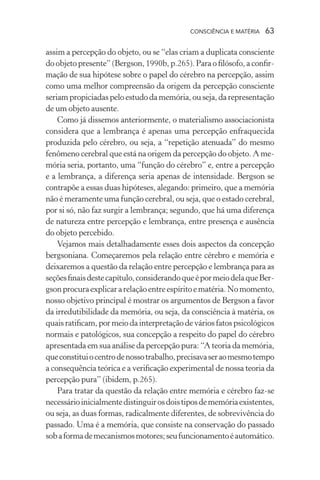 consciência e matéria  63
assim a percepção do objeto, ou se “elas criam a duplicata consciente
do objeto presente” (Bergson, 1990b, p.265). Para o filósofo, a confir-
mação de sua hipótese sobre o papel do cérebro na percepção, assim
como uma melhor compreensão da origem da percepção consciente
seriampropiciadaspeloestudodamemória,ouseja,darepresentação
de um objeto ausente.
Como já dissemos anteriormente, o materialismo associacionista
considera que a lembrança é apenas uma percepção enfraquecida
produzida pelo cérebro, ou seja, a “repetição atenuada” do mesmo
fenômeno cerebral que está na origem da percepção do objeto. A me-
mória seria, portanto, uma “função do cérebro” e, entre a percepção
e a lembrança, a diferença seria apenas de intensidade. Bergson se
contrapõe a essas duas hipóteses, alegando: primeiro, que a memória
não é meramente uma função cerebral, ou seja, que o estado cerebral,
por si só, não faz surgir a lembrança; segundo, que há uma diferença
de natureza entre percepção e lembrança, entre presença e ausência
do objeto percebido.
Vejamos mais detalhadamente esses dois aspectos da concepção
bergsoniana. Começaremos pela relação entre cérebro e memória e
deixaremos a questão da relação entre percepção e lembrança para as
seçõesfinaisdestecapítulo,considerandoqueépormeiodelaqueBer-
gsonprocuraexplicararelaçãoentreespíritoematéria.Nomomento,
nosso objetivo principal é mostrar os argumentos de Bergson a favor
da irredutibilidade da memória, ou seja, da consciência à matéria, os
quaisratificam,pormeioda interpretaçãode váriosfatospsicológicos
normais e patológicos, sua concepção a respeito do papel do cérebro
apresentada em sua análise da percepção pura: “A teoria da memória,
queconstituiocentrodenossotrabalho,precisavaseraomesmotempo
a consequência teórica e a verificação experimental de nossa teoria da
percepção pura” (ibidem, p.265).
Para tratar da questão da relação entre memória e cérebro faz-se
necessárioinicialmentedistinguirosdoistiposdememóriaexistentes,
ou seja, as duas formas, radicalmente diferentes, de sobrevivência do
passado. Uma é a memória, que consiste na conservação do passado
sobaformademecanismosmotores;seufuncionamentoéautomático.
 