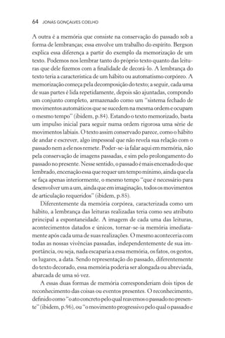 64 jonas gonçalves coelho
A outra é a memória que consiste na conservação do passado sob a
forma de lembranças; essa envolve um trabalho do espírito. Bergson
explica essa diferença a partir do exemplo da memorização de um
texto. Podemos nos lembrar tanto do próprio texto quanto das leitu-
ras que dele fizemos com a finalidade de decorá-lo. A lembrança do
texto teria a característica de um hábito ou automatismo corpóreo. A
memorização começa pela decomposição do texto; a seguir, cada uma
de suas partes é lida repetidamente, depois são ajuntadas, compondo
um conjunto completo, armazenado como um “sistema fechado de
movimentosautomáticosquesesucedemnamesmaordemeocupam
o mesmo tempo” (ibidem, p.84). Estando o texto memorizado, basta
um impulso inicial para seguir numa ordem rigorosa uma série de
movimentos labiais. O texto assim conservado parece, como o hábito
de andar e escrever, algo impessoal que não revela sua relação com o
passadonemaelenosremete.Poder-se-iafalaraquiemmemória,não
pela conservação de imagens passadas, e sim pelo prolongamento do
passadonopresente.Nessesentido,opassadoémaisencenadodoque
lembrado,encenaçãoessaquerequerumtempomínimo,aindaqueela
se faça apenas interiormente, o mesmo tempo “que é necessário para
desenvolverumaum,aindaqueemimaginação,todososmovimentos
de articulação requeridos” (ibidem, p.85).
Diferentemente da memória corpórea, caracterizada como um
hábito, a lembrança das leituras realizadas teria como seu atributo
principal a espontaneidade. A imagem de cada uma das leituras,
acontecimentos datados e únicos, tornar-se-ia memória imediata-
mente após cada uma de suas realizações.O mesmo aconteceria com
todas as nossas vivências passadas, independentemente de sua im-
portância, ou seja, nada escaparia a essa memória, os fatos, os gestos,
os lugares, a data. Sendo representação do passado, diferentemente
do texto decorado, essa memória poderia ser alongada ou abreviada,
abarcada de uma só vez.
A essas duas formas de memória corresponderiam dois tipos de
reconhecimento das coisas ou eventos presentes. O reconhecimento,
definidocomo“oatoconcretopeloqualreavemosopassadonopresen-
te”(ibidem,p.96),ou“omovimentoprogressivopeloqualopassadoe
 