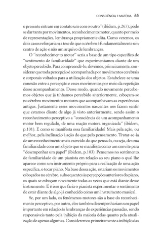consciência e matéria  65
opresenteentramemcontatoumcomooutro”(ibidem,p.267),pode
sedartantopormovimentos,reconhecimentomotor,quantopormeio
de representações, lembrança propriamente dita. Como veremos, os
doiscasosreforçariamatesedequeocérebroéfundamentalmenteum
centro de ação e não um arquivo de lembranças.
O “reconhecimento motor” seria a base de um tipo específico de
“sentimento de familiaridade” que experimentamos diante de um
objetopercebido.Paracompreendê-lo,devemos,primeiramente,con-
siderarquetodapercepçãoéacompanhadapormovimentoscerebrais
e corporais voltados para a utilização dos objetos. Estabelece-se uma
conexão entre a percepção e esses movimentos por meio da repetição
desse acompanhamento. Desse modo, quando novamente percebe-
mos objetos que já tínhamos percebido anteriormente, esboçam-se
no cérebro movimentos motores que acompanhavam as experiências
antigas. Justamente esses movimentos nascentes nos fazem sentir
que estamos diante de algo já visto anteriormente, sendo assim o
reconhecimento perceptivo a “consciência de um acompanhamento
motor bem regulado, de uma reação motora organizada” (ibidem,
p.101). E como se manifesta essa familiaridade? Mais pela ação, ou
melhor, pela inclinação à ação do que pelo pensamento. Tratar-se-ia
deumreconhecimentomaisexercidodoquepensado,ouseja,deuma
familiaridade com um objeto que se manifesta como um convite para
“desempenhar um papel” (ibidem, p.103). Pensemos no sentimento
de familiaridade de um pianista em relação ao seu piano o qual lhe
aparece como um instrumento próprio para a realização de uma ação
específica, o tocar piano. Na base dessa ação, estariam os movimentos
esboçadosnocérebro,subsequentesàspercepçõesanterioresdopiano,
os quais se esboçam novamente todas as vezes que está diante desse
instrumento. E é isso que faria o pianista experimentar o sentimento
de estar diante de algo já conhecido como um instrumento musical.
Se, por um lado, os fenômenos motores são a base do reconheci-
mentoperceptivo,poroutro,elestambémdesempenhariamumpapel
importante em relação às lembranças de experiências passadas, sendo
responsáveis tanto pela inibição da maioria delas quanto pela atuali-
zaçãodeapenasalgumas.Consideremosprimeiramenteainibiçãodas
 