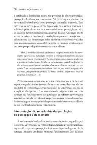 68 jonas gonçalves coelho
e detalhada, a lembrança estaria tão próxima do objeto percebido,
percepção e lembrança se encaixariam “tão bem”, que acabariam por
se confundir de tal modo que a percepção ocultaria a memória. Essa
diferença de níveis perceptivos dependeria do quanto a memória é
solicitada pelos elementos motores envolvidos na percepção, ou seja,
doquantoamemóriaestácontraídaaserviçodaação.Asituaçãooposta
seria a de extrema desatenção em relação ao presente, ou seja, sem o
acionamento das lembranças pelos movimentos cerebrais voltados
para a ação nos colocaríamos efetivamente no passado, sendo o sonho
um exemplo paradigmático como veremos adiante.
Mas, à medida que essas lembranças se aproximam mais do movi-
mento e por isso da percepção exterior, a operação da memória adquire
uma importância prática maior. As imagens passadas, reproduzidas tais
e quais com todos os seus detalhes, e inclusive com sua coloração afetiva,
são as imagens do devaneio ou do sonho; o que chamamos agir é precisa-
mente fazer com que essa memória se contraia, ou, antes, se aguce cada
vez mais, até apresentar apenas o fio de sua lâmina à experiência onde irá
penetrar. (ibidem, p.116)
Procuraremos mostrar a seguir que e como essa teoria de Bergson
segundoaqualocérebroéessencialmenteumcentrodeaçãoenãoum
produtor de representações ou um arquivo de lembranças propõe-se
a explicar não apenas o funcionamento do psiquismo normal, mas
também seu funcionamento nas patologias que afetam a percepção e
a memória, e ainda, em situações especiais, como é o caso dos sonhos,
fenômenos geralmente apontados pelos materialistas como evidência
de sua tese localizacionista e reducionista.
Interpretação não reducionista das patologias
de percepção e de memória
Ateoriamaterialistalocalizacionistaeassociacionistasegundoaqual
océrebroéumprodutorderepresentações,umarquivodelembranças,
equeadiferençaentrepercepçãoelembrançaéapenasdegrauenãode
naturezatemcomoumdeseusprincipaisfundamentososfatosdelesões
 