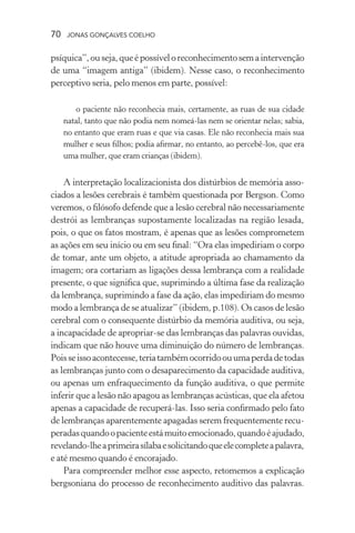 70 jonas gonçalves coelho
psíquica”,ouseja,queépossíveloreconhecimentosemaintervenção
de uma “imagem antiga” (ibidem). Nesse caso, o reconhecimento
perceptivo seria, pelo menos em parte, possível:
o paciente não reconhecia mais, certamente, as ruas de sua cidade
natal, tanto que não podia nem nomeá-las nem se orientar nelas; sabia,
no entanto que eram ruas e que via casas. Ele não reconhecia mais sua
mulher e seus filhos; podia afirmar, no entanto, ao percebê-los, que era
uma mulher, que eram crianças (ibidem).
A interpretação localizacionista dos distúrbios de memória asso-
ciados a lesões cerebrais é também questionada por Bergson. Como
veremos, o filósofo defende que a lesão cerebral não necessariamente
destrói as lembranças supostamente localizadas na região lesada,
pois, o que os fatos mostram, é apenas que as lesões comprometem
as ações em seu início ou em seu final: “Ora elas impediriam o corpo
de tomar, ante um objeto, a atitude apropriada ao chamamento da
imagem; ora cortariam as ligações dessa lembrança com a realidade
presente, o que significa que, suprimindo a última fase da realização
da lembrança, suprimindo a fase da ação, elas impediriam do mesmo
modo a lembrança de se atualizar” (ibidem, p.108). Os casos de lesão
cerebral com o consequente distúrbio da memória auditiva, ou seja,
a incapacidade de apropriar-se das lembranças das palavras ouvidas,
indicam que não houve uma diminuição do número de lembranças.
Poisseissoacontecesse,teriatambémocorridoouumaperdadetodas
as lembranças junto com o desaparecimento da capacidade auditiva,
ou apenas um enfraquecimento da função auditiva, o que permite
inferir que a lesão não apagou as lembranças acústicas, que ela afetou
apenas a capacidade de recuperá-las. Isso seria confirmado pelo fato
de lembranças aparentemente apagadas serem frequentemente recu-
peradasquandoopacienteestámuitoemocionado,quandoéajudado,
revelando-lheaprimeirasílabaesolicitandoqueelecompleteapalavra,
e até mesmo quando é encorajado.
Para compreender melhor esse aspecto, retomemos a explicação
bergsoniana do processo de reconhecimento auditivo das palavras.
 