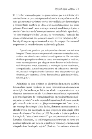 consciência e matéria  71
O reconhecimento das palavras pronunciadas por um interlocutor
consistiria em um processo quase mimético de acompanhamento dos
sonsquepermiteaoouvintesecolocarentreasideiasquederamorigem
à representação auditiva, as ideias que são materializadas por essas
palavras. Desse modo, com suas representações auditivas próprias, o
ouvinte “encaixar-se-ia” no esquema motor e recobriria, a partir daí,
“os sons brutos percebidos”, ou seja, ele reconstituiria, “partindo das
ideias,acontinuidadedossonsqueoouvidopercebe”(ibidem,p.129).
Issosignificaqueoesquemamotordesempenhaumpapelfundamental
no processo de reconhecimento auditivo das palavras.
Aguardamos, passivos, que as impressões saiam em busca de suas
imagens? Não sentimos antes que nos colocamos numa certa disposição,
variável com o interlocutor, variável com a língua que ele fala, com o tipo
de ideias que exprime e sobretudo com o movimento geral de sua frase,
como se começássemos por adequar o tom de nosso trabalho intelec-
tual? O esquema motor, acentuando as entonações de meu interlocutor,
acompanhando a curva de seu pensamento em todas as suas sinuosida-
des, indica ao meu pensamento o caminho. Ele é o recipiente vazio que
determina, por sua forma, a forma da massa fluída que nele se precipita.
(ibidem, p.134)
Admitindo-se essa hipótese, os distúrbios da memória auditiva
teriam duas causas possíveis, as quais prescindiriam da crença na
destruição das lembranças. Primeiro, a lesão comprometeria os mo-
vimentos automáticos atuais. Ao afetar os mecanismos responsáveis
peloprolongamentodo“estímulorecolhidoemmovimentoautomati-
camenteexecutado”,alesãoimpossibilitariaafixaçãodenossaatenção
pelo estímulo acústico externo, já que nosso corpo não é “mais capaz,
em presença da excitação vinda de fora, de tomar automaticamente a
atitude precisa por intermédio da qual se operaria uma seleção entre
nossas lembranças” (ibidem, p.118). Segundo, a lesão impediria a
formação do “antecedente sensorial” que prepara os movimentos vo-
luntários. Nesse caso, “as lembranças não encontrariam no corpo um
ponto de aplicação, um meio de se prolongar em ação [...] a atenção já
não poderá ser fixada pelo sujeito” (ibidem). Em ambas as alternati-
 