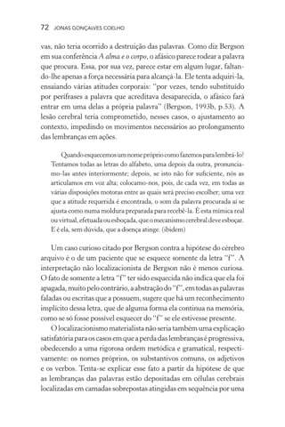 72 jonas gonçalves coelho
vas, não teria ocorrido a destruição das palavras. Como diz Bergson
em sua conferência A alma e o corpo, o afásico parece rodear a palavra
que procura. Essa, por sua vez, parece estar em algum lugar, faltan-
do-lhe apenas a força necessária para alcançá-la. Ele tenta adquiri-la,
ensaiando várias atitudes corporais: “por vezes, tendo substituído
por perífrases a palavra que acreditava desaparecida, o afásico fará
entrar em uma delas a própria palavra” (Bergson, 1993b, p.53). A
lesão cerebral teria comprometido, nesses casos, o ajustamento ao
contexto, impedindo os movimentos necessários ao prolongamento
das lembranças em ações.
Quandoesquecemosumnomeprópriocomofazemosparalembrá-lo?
Tentamos todas as letras do alfabeto, uma depois da outra, pronuncia-
mo-las antes interiormente; depois, se isto não for suficiente, nós as
articulamos em voz alta; colocamo-nos, pois, de cada vez, em todas as
várias disposições motoras entre as quais será preciso escolher; uma vez
que a atitude requerida é encontrada, o som da palavra procurada aí se
ajusta como numa moldura preparada para recebê-la. É esta mímica real
ouvirtual,efetuadaouesboçada,queomecanismocerebraldeveesboçar.
E é ela, sem dúvida, que a doença atinge. (ibidem)
Um caso curioso citado por Bergson contra a hipótese do cérebro
arquivo é o de um paciente que se esquece somente da letra “f”. A
interpretação não localizacionista de Bergson não é menos curiosa.
O fato de somente a letra “f” ter sido esquecida não indica que ela foi
apagada,muitopelocontrário,aabstraçãodo“f”,emtodasaspalavras
faladas ou escritas que a possuem, sugere que há um reconhecimento
implícito dessa letra, que de alguma forma ela continua na memória,
como se só fosse possível esquecer do “f” se ele estivesse presente.
Olocalizacionismomaterialistanãoseriatambémumaexplicação
satisfatóriaparaoscasosemqueaperdadaslembrançaséprogressiva,
obedecendo a uma rigorosa ordem metódica e gramatical, respecti-
vamente: os nomes próprios, os substantivos comuns, os adjetivos
e os verbos. Tenta-se explicar esse fato a partir da hipótese de que
as lembranças das palavras estão depositadas em células cerebrais
localizadas em camadas sobrepostas atingidas em sequência por uma
 