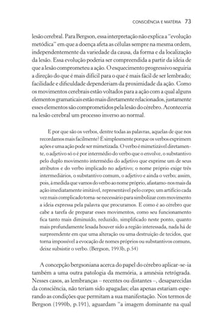 consciência e matéria  73
lesãocerebral.ParaBergson,essainterpretaçãonãoexplicaa“evolução
metódica” em que a doença afeta as células sempre na mesma ordem,
independentemente da variedade da causa, da forma e da localização
da lesão. Essa evolução poderia ser compreendida a partir da ideia de
quealesãocomprometeuaação.Oesquecimentoprogressivoseguiria
a direção do que é mais difícil para o que é mais fácil de ser lembrado;
facilidade e dificuldade dependeriam da proximidade da ação. Como
os movimentos cerebrais estão voltados para a ação com a qual alguns
elementosgramaticaisestãomaisdiretamenterelacionados,justamente
esseselementossãocomprometidospelalesãodocérebro.Aconteceria
na lesão cerebral um processo inverso ao normal.
E por que são os verbos, dentre todas as palavras, aquelas de que nos
recordamosmaisfacilmente?Ésimplesmenteporqueosverbosexprimem
açõeseumaaçãopodesermimetizada.Overboémimetizáveldiretamen-
te, o adjetivo só o é por intermédio do verbo que o envolve, o substantivo
pelo duplo movimento intermédio do adjetivo que exprime um de seus
atributos e do verbo implicado no adjetivo; o nome próprio exige três
intermediários, o substantivo comum, o adjetivo e ainda o verbo; assim,
pois,àmedidaquevamosdoverboaonomepróprio,afastamo-nosmaisda
ação imediatamente imitável, representável pelo corpo; um artifício cada
vezmaiscomplicadotorna-senecessárioparasimbolizarcommovimento
a ideia expressa pela palavra que procuramos. E como é ao cérebro que
cabe a tarefa de preparar esses movimentos, como seu funcionamento
fica tanto mais diminuído, reduzido, simplificado neste ponto, quanto
mais profundamente lesada houver sido a região interessada, nada há de
surpreendente em que uma alteração ou uma destruição de tecidos, que
torna impossível a evocação de nomes próprios ou substantivos comuns,
deixe subsistir o verbo. (Bergson, 1993b, p.54)
A concepção bergsoniana acerca do papel do cérebro aplicar-se-ia
também a uma outra patologia da memória, a amnésia retrógrada.
Nesses casos, as lembranças – recentes ou distantes –, desaparecidas
da consciência, não teriam sido apagadas; elas apenas estariam espe-
rando as condições que permitam a sua manifestação. Nos termos de
Bergson (1990b, p.191), aguardam “a imagem dominante na qual
 