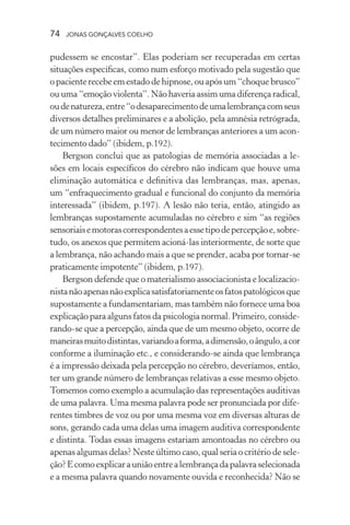 74 jonas gonçalves coelho
pudessem se encostar”. Elas poderiam ser recuperadas em certas
situações específicas, como num esforço motivado pela sugestão que
o paciente recebe em estado de hipnose, ou após um “choque brusco”
ou uma “emoção violenta”. Não haveria assim uma diferença radical,
oudenatureza,entre“odesaparecimentodeumalembrançacomseus
diversos detalhes preliminares e a abolição, pela amnésia retrógrada,
de um número maior ou menor de lembranças anteriores a um acon-
tecimento dado” (ibidem, p.192).
Bergson conclui que as patologias de memória associadas a le-
sões em locais específicos do cérebro não indicam que houve uma
eliminação automática e definitiva das lembranças, mas, apenas,
um “enfraquecimento gradual e funcional do conjunto da memória
interessada” (ibidem, p.197). A lesão não teria, então, atingido as
lembranças supostamente acumuladas no cérebro e sim “as regiões
sensoriaisemotorascorrespondentesaessetipodepercepçãoe,sobre-
tudo, os anexos que permitem acioná-las interiormente, de sorte que
a lembrança, não achando mais a que se prender, acaba por tornar-se
praticamente impotente” (ibidem, p.197).
Bergson defende que o materialismo associacionista e localizacio-
nistanãoapenasnãoexplicasatisfatoriamenteosfatospatológicosque
supostamente a fundamentariam, mas também não fornece uma boa
explicação para alguns fatos da psicologia normal. Primeiro, conside-
rando-se que a percepção, ainda que de um mesmo objeto, ocorre de
maneirasmuitodistintas,variandoaforma,adimensão,oângulo,acor
conforme a iluminação etc., e considerando-se ainda que lembrança
é a impressão deixada pela percepção no cérebro, deveríamos, então,
ter um grande número de lembranças relativas a esse mesmo objeto.
Tomemos como exemplo a acumulação das representações auditivas
de uma palavra. Uma mesma palavra pode ser pronunciada por dife-
rentes timbres de voz ou por uma mesma voz em diversas alturas de
sons, gerando cada uma delas uma imagem auditiva correspondente
e distinta. Todas essas imagens estariam amontoadas no cérebro ou
apenas algumas delas? Neste último caso, qual seria o critério de sele-
ção?Ecomoexplicarauniãoentrealembrançadapalavraselecionada
e a mesma palavra quando novamente ouvida e reconhecida? Não se
 
