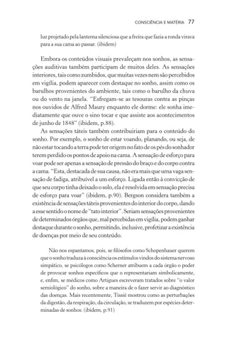 consciência e matéria  77
luz projetado pela lanterna silenciosa que a freira que fazia a ronda virava
para a sua cama ao passar. (ibidem)
Embora os conteúdos visuais prevaleçam nos sonhos, as sensa-
ções auditivas também participam de muitos deles. As sensações
interiores,taiscomozumbidos,quemuitasvezesnemsãopercebidos
em vigília, podem aparecer com destaque no sonho, assim como os
barulhos provenientes do ambiente, tais como o barulho da chuva
ou do vento na janela. “Esfregam-se as tesouras contra as pinças
nos ouvidos de Alfred Maury enquanto ele dorme: ele sonha ime-
diatamente que ouve o sino tocar e que assiste aos acontecimentos
de junho de 1848” (ibidem, p.88).
As sensações táteis também contribuiriam para o conteúdo do
sonho. Por exemplo, o sonho de estar voando, planando, ou seja, de
nãoestartocandoaterrapodeterorigemnofatodeospésdosonhador
teremperdidoospontosdeapoionacama.Asensaçãodeesforçopara
voar pode ser apenas a sensação de pressão do braço e do corpo contra
acama.“Esta,destacadadesuacausa,nãoeramaisqueumavagasen-
sação de fadiga, atribuível a um esforço. Ligada então à convicção de
queseucorpotinhadeixadoosolo,elaéresolvidaemsensaçãoprecisa
de esforço para voar” (ibidem, p.90). Bergson considera também a
existênciadesensaçõestáteisprovenientesdointeriordocorpo,dando
aessesentidoonomede“tatointerior”.Seriamsensaçõesprovenientes
dedeterminadosórgãosque,malpercebidasemvigília,podemganhar
destaqueduranteosonho,permitindo,inclusive,profetizaraexistência
de doenças por meio de seu conteúdo.
Não nos espantamos, pois, se filósofos como Schopenhauer querem
queosonhotraduzaàconsciênciaosestímulosvindosdosistemanervoso
simpático, se psicólogos como Scherner atribuem a cada órgão o poder
de provocar sonhos específicos que o representariam simbolicamente,
e, enfim, se médicos como Artigues escreveram tratados sobre “o valor
semiológico” do sonho, sobre a maneira de o fazer servir ao diagnóstico
das doenças. Mais recentemente, Tissié mostrou como as perturbações
da digestão, da respiração, da circulação, se traduzem por espécies deter-
minadas de sonhos. (ibidem, p.91)
 