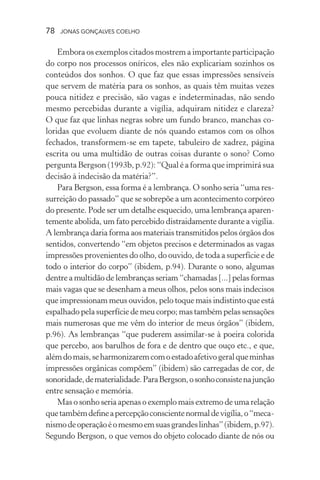 78 jonas gonçalves coelho
Embora os exemplos citados mostrem a importante participação
do corpo nos processos oníricos, eles não explicariam sozinhos os
conteúdos dos sonhos. O que faz que essas impressões sensíveis
que servem de matéria para os sonhos, as quais têm muitas vezes
pouca nitidez e precisão, são vagas e indeterminadas, não sendo
mesmo percebidas durante a vigília, adquiram nitidez e clareza?
O que faz que linhas negras sobre um fundo branco, manchas co-
loridas que evoluem diante de nós quando estamos com os olhos
fechados, transformem-se em tapete, tabuleiro de xadrez, página
escrita ou uma multidão de outras coisas durante o sono? Como
pergunta Bergson (1993b, p.92): “Qual é a forma que imprimirá sua
decisão à indecisão da matéria?”.
Para Bergson, essa forma é a lembrança. O sonho seria “uma res-
surreição do passado” que se sobrepõe a um acontecimento corpóreo
do presente. Pode ser um detalhe esquecido, uma lembrança aparen-
temente abolida, um fato percebido distraidamente durante a vigília.
A lembrança daria forma aos materiais transmitidos pelos órgãos dos
sentidos, convertendo “em objetos precisos e determinados as vagas
impressões provenientes do olho, do ouvido, de toda a superfície e de
todo o interior do corpo” (ibidem, p.94). Durante o sono, algumas
dentre a multidão de lembranças seriam “chamadas [...] pelas formas
mais vagas que se desenham a meus olhos, pelos sons mais indecisos
que impressionam meus ouvidos, pelo toque mais indistinto que está
espalhado pela superfície de meu corpo; mas também pelas sensações
mais numerosas que me vêm do interior de meus órgãos” (ibidem,
p.96). As lembranças “que puderem assimilar-se à poeira colorida
que percebo, aos barulhos de fora e de dentro que ouço etc., e que,
alémdomais,seharmonizaremcomoestadoafetivogeralqueminhas
impressões orgânicas compõem” (ibidem) são carregadas de cor, de
sonoridade,dematerialidade.ParaBergson,osonhoconsistenajunção
entre sensação e memória.
Mas o sonho seria apenas o exemplo mais extremo de uma relação
quetambémdefineapercepçãoconscientenormaldevigília,o“meca-
nismodeoperaçãoéomesmoemsuasgrandeslinhas”(ibidem,p.97).
Segundo Bergson, o que vemos do objeto colocado diante de nós ou
 