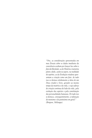 “Ora, as considerações apresentadas em
meu Ensaio sobre os dados imediatos da
consciência acabam por lançar luz sobre o
fato da liberdade; as de Matéria e memória
põem o dedo, assim eu espero, na realidade
do espírito; as da Evolução criadora apre-
sentam a criação como um fato: de tudo
isso se destaca nitidamente a ideia de um
Deus criador e livre, gerador ao mesmo
tempo da matéria e da vida, e cujo esforço
de criação continua do lado da vida, pela
evolução das espécies e pela constituição
das personalidades humanas. De tudo isso
se destaca, consequentemente, a refutação
do monismo e do panteísmo em geral.”
(Bergson, Mélanges)
 