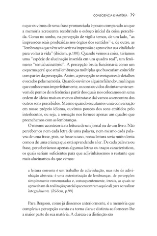 consciência e matéria  79
o que ouvimos de uma frase pronunciada é pouco comparado ao que
a memória acrescenta recobrindo o esboço inicial da coisa percebi-
da. Como no sonho, na percepção de vigília temos, de um lado, “as
impressões reais produzidas nos órgãos dos sentidos” e, de outro, as
“lembrançasquevêmseinserirnaimpressãoeaproveitarsuavitalidade
para voltar à vida” (ibidem, p.100). Quando vemos a coisa, teríamos
uma “espécie de alucinação inserida em um quadro real”, um fenô-
meno “semialucinatório”. A percepção bruta funcionaria como um
esquemageralqueatrailembrançasmúltiplasquebuscariamcoincidir
compartesdapercepção.Assim,apercepçãoseenriquecededetalhes
evocadospelamemória.Quandoouvimosalguémfalandoumalíngua
queconhecemosimperfeitamente,ossonsouvidosdistintamenteser-
vem de pontos de referência a partir dos quais nos colocamos em uma
ordem de ideias mais ou menos abstratas e daí vamos ao encontro dos
outros sons percebidos. Mesmo quando escutamos uma conversação
em nosso próprio idioma, ouvimos poucos dos sons emitidos pelo
interlocutor, ou seja, a sensação nos fornece apenas um quadro que
preenchemos com as lembranças.
O mesmo aconteceria na leitura de um jornal ou de um livro. Não
percebemos nem cada letra de uma palavra, nem mesmo cada pala-
vra de uma frase, pois, se fosse o caso, nossa leitura seria muito lenta
como a de uma criança que está aprendendo a ler. De cada palavra ou
frase, perceberíamos apenas algumas letras ou traços característicos,
os quais seriam suficientes para que adivinhássemos o restante que
mais alucinamos do que vemos:
a leitura corrente é um trabalho de adivinhação, mas não de adivi-
nhação abstrata: é uma exteriorização de lembranças, de percepções
simplesmente rememoradas e, consequentemente, irreais, as quais se
aproveitamdarealizaçãoparcialqueencontramaquiealiparaserealizar
integralmente. (ibidem, p.99)
Para Bergson, como já dissemos anteriormente, é a memória que
completa a percepção atenta e a torna clara e distinta ao fornecer-lhe
a maior parte de sua matéria. A clareza e a distinção são
 