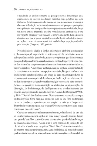 80 jonas gonçalves coelho
o resultado do enriquecimento da percepção pelas lembranças que,
quando nela se inserem nos fazem perceber mais detalhes que dela
tínhamos de início encontrado. À medida que a atenção se prolonga, a
clareza e a distinção aumentam incessantemente, porque a percepção,
uma primeira vez enriquecida e consequentemente modificada, lança
um novo apelo à memória, que lhe reenvia novas lembranças; e este
movimento progressivo de vaivém se renova enquanto dura a própria
atenção, sem que se possa jamais lhe assinalar limites absolutos. Assim
se explica o aparente aumento de intensidade da percepção produzida
pela atenção. (Bergson, 1972, p.698)
Nos dois casos, vigília e sonho, entretanto, embora as sensações
tenham um papel importante no acionamento da memória e essa se
sobreponha ao dado percebido, não se deve pensar que isso acontece
porquedealgumaformaocérebrocriaosconteúdosperceptivosapar-
tirdosestímuloscorpóreosqueacionariamlembrançasarquivadasno
própriocérebro.Aoexplicara diferença entre sonho evigíliatratando
darelaçãoentresensação,percepçãoememória,Bergsonreafirmasua
tese de que o cérebro é apenas um órgão de ação e não um produtor de
representaçõesouarquivodelembranças.Aalteraçãoourelaxamento
no funcionamento do cérebro seria condição necessária para o sonho.
Afinal, ele acontece numa condição de distensão, de desatenção, de
distração, de indiferença, de desligamento ou de desinteresse em
relação às exigências do mundo externo. Como diz Bergson (1993b,
p.103):“Dormirésedesinteressar.Dorme-senaexatamedidaemque
se desinteressa. Uma mãe que dorme ao lado de seu filho poderá não
ouvir os trovões, enquanto que um suspiro da criança a despertará.
Dormiaelarealmenteparasuacriança?Nósnãodormimosparaoque
continua a nos interessar”.
Graças ao estado de relaxamento do sono, o latido real de um cão
se tranformaria em um sonho no qual um grupo de pessoas fazem
um grande barulho, conteúdo esse contruído a partir de lembranças
de vivências anteriores. Assim que o som confuso do latido de um
cão atrairia a lembrança de gritos “Fora! Fora!” de uma assembleia,
do mesmo modo que uma mancha verde salpicada de pontos brancos
podematerializaralembrança deumcanteirocomflores,deumbilhar
 