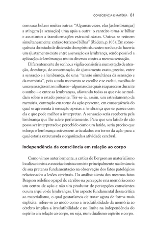 consciência e matéria  81
com suas bolas e muitas outras: “Algumas vezes, elas [as lembranças]
a atingem [a sensação] uma após a outra: o canteiro torna-se bilhar
e assistimos a transformações extraordinárias. Outras se reúnem
simultaneamente:entãooterrenoébilhar”(ibidem,p.105).Emconse-
quênciadoestadodedistensãodoespíritoduranteosonho,nãohaveria
umajustamentoexatoentreasensaçãoealembrança,sendopossívela
aplicação de lembranças muito diversas contra a mesma sensação.
Diferentementedosonho,avigíliaconsistirianumestadodeaten-
ção, de esforço, de concentração, de ajustamento exato, preciso, entre
a sensação e a lembrança, de uma “tensão simultânea da sensação e
da memória”, pois a todo momento se escolhe e se exclui, escolha de
umasensaçãoentremilhares–algumasdasquaisreaparecemdurante
o sonho – e entre as lembranças, afastando todas as que não se mol-
dam sobre o estado presente. Ter-se-ia, assim, um estreitamento da
memória, contração em torno da ação presente, em consequência do
qual se apresenta à sensação apenas a lembrança que se parece com
ela e que pode melhor a interpretar. A sensação seria recoberta pela
lembrança que lhe adere perfeitamente. Para que um latido de cão
possa ser interpretado e percebido como um latido, seria preciso que
esforço e lembrança estivessem articulados em torno da ação para a
qual estaria estruturada e organizada a atividade cerebral.
Independência da consciência em relação ao corpo
Como vimos anteriormente, a crítica de Bergson ao materialismo
localizacionistaeassociacionistaconsisteprincipalmentenadenúncia
de sua pretensa fundamentação na observação dos fatos patológicos
relacionados a lesões cerebrais. Da análise atenta dos mesmos fatos
Bergson redefine o papel do cérebro na percepção e na memória como
um centro de ação e não um produtor de percepções conscientes
ou um arquivo de lembranças. Um aspecto fundamental dessa crítica
ao materialismo, o qual gostaríamos de tratar agora de forma mais
explícita, refere-se ao modo como a irredutibilidade da memória ao
cérebro implica a irredutibilidade e no limite na independência do
espírito em relação ao corpo, ou seja, num dualismo espírito e corpo.
 