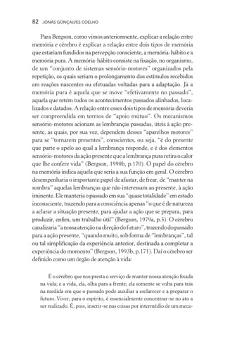 82 jonas gonçalves coelho
Para Bergson, como vimos anteriormente, explicar a relação entre
memória e cérebro é explicar a relação entre dois tipos de memória
queestariamfundidosnapercepçãoconsciente,amemória-hábitoea
memória pura. A memória-hábito consiste na fixação, no organismo,
de um “conjunto de sistemas sensório-motores” organizados pela
repetição, os quais seriam o prolongamento dos estímulos recebidos
em reações nascentes ou efetuadas voltadas para a adaptação. Já a
memória pura é aquela que se move “efetivamente no passado”,
aquela que retém todos os acontecimentos passados alinhados, loca-
lizados e datados. A relação entre esses dois tipos de memória deveria
ser compreendida em termos de “apoio mútuo”. Os mecanismos
sensório-motores acionam as lembranças passadas, úteis à ação pre-
sente, as quais, por sua vez, dependem desses “aparelhos motores”
para se “tornarem presentes”, conscientes, ou seja, “é do presente
que parte o apelo ao qual a lembrança responde, e é dos elementos
sensório-motoresdaaçãopresentequealembrançapuraretiraocalor
que lhe confere vida” (Bergson, 1990b, p.170). O papel do cérebro
na memória indica aquela que seria a sua função em geral. O cérebro
desempenharia o importante papel de afastar, de frear, de “manter na
sombra” aquelas lembranças que não interessam ao presente, à ação
iminente.Elemanteriaopassadoemsua“quasetotalidade”emestado
inconsciente, trazendo para a consciência apenas “o que é de natureza
a aclarar a situação presente, para ajudar a ação que se prepara, para
produzir, enfim, um trabalho útil” (Bergson, 1979a, p.5). O cérebro
canalizaria“anossaatençãonadireçãodofuturo”,trazendodopassado
para a ação presente, “quando muito, sob forma de “lembranças”, tal
ou tal simplificação da experiência anterior, destinada a completar a
experiência do momento” (Bergson, 1993b, p.171). Daí o cérebro ser
definido como um órgão de atenção à vida:
É o cérebro que nos presta o serviço de manter nossa atenção fixada
na vida; e a vida, ela, olha para a frente; ela somente se volta para trás
na medida em que o passado pode auxiliar a esclarecer e a preparar o
futuro. Viver, para o espírito, é essencialmente concentrar-se no ato a
ser realizado. É, pois, inserir-se nas coisas por intermédio de um meca-
 