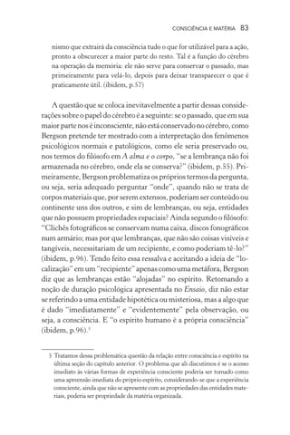 consciência e matéria  83
nismo que extrairá da consciência tudo o que for utilizável para a ação,
pronto a obscurecer a maior parte do resto. Tal é a função do cérebro
na operação da memória: ele não serve para conservar o passado, mas
primeiramente para velá-lo, depois para deixar transparecer o que é
praticamente útil. (ibidem, p.57)
A questão que se coloca inevitavelmente a partir dessas conside-
rações sobre o papel do cérebro é a seguinte: se o passado, que em sua
maiorpartenoséinconsciente,nãoestáconservadonocérebro,como
Bergson pretende ter mostrado com a interpretação dos fenômenos
psicológicos normais e patológicos, como ele seria preservado ou,
nos termos do filósofo em A alma e o corpo, “se a lembrança não foi
armazenada no cérebro, onde ela se conserva?” (ibidem, p.55). Pri-
meiramente, Bergson problematiza os próprios termos da pergunta,
ou seja, seria adequado perguntar “onde”, quando não se trata de
corpos materiais que, por serem extensos, poderiam ser conteúdo ou
continente uns dos outros, e sim de lembranças, ou seja, entidades
que não possuem propriedades espaciais? Ainda segundo o filósofo:
“Clichês fotográficos se conservam numa caixa, discos fonográficos
num armário; mas por que lembranças, que não são coisas visíveis e
tangíveis, necessitariam de um recipiente, e como poderiam tê-lo?”
(ibidem, p.96). Tendo feito essa ressalva e aceitando a ideia de “lo-
calização” em um “recipiente” apenas como uma metáfora, Bergson
diz que as lembranças estão “alojadas” no espírito. Retomando a
noção de duração psicológica apresentada no Ensaio, diz não estar
se referindo a uma entidade hipotética ou misteriosa, mas a algo que
é dado “imediatamente” e “evidentemente” pela observação, ou
seja, a consciência. E “o espírito humano é a própria consciência”
(ibidem, p.96).5
	 5	Tratamos dessa problemática questão da relação entre consciência e espírito na
última seção do capítulo anterior. O problema que ali discutimos é se o acesso
imediato às várias formas de experiência consciente poderia ser tomado como
uma apreensão imediata do próprio espírito, considerando-se que a experiência
consciente, ainda que não se apresente com as propriedades das entidades mate-
riais, poderia ser propriedade da matéria organizada.
 