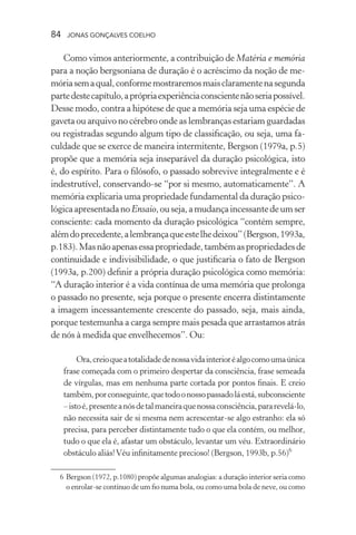 84 jonas gonçalves coelho
Como vimos anteriormente, a contribuição de Matéria e memória
para a noção bergsoniana de duração é o acréscimo da noção de me-
móriasemaqual,conformemostraremosmaisclaramentenasegunda
partedestecapítulo,aprópriaexperiênciaconscientenãoseriapossível.
Desse modo, contra a hipótese de que a memória seja uma espécie de
gaveta ou arquivo no cérebro onde as lembranças estariam guardadas
ou registradas segundo algum tipo de classificação, ou seja, uma fa-
culdade que se exerce de maneira intermitente, Bergson (1979a, p.5)
propõe que a memória seja inseparável da duração psicológica, isto
é, do espírito. Para o filósofo, o passado sobrevive integralmente e é
indestrutível, conservando-se “por si mesmo, automaticamente”. A
memória explicaria uma propriedade fundamental da duração psico-
lógicaapresentadanoEnsaio,ouseja,amudançaincessantedeumser
consciente: cada momento da duração psicológica “contém sempre,
alémdoprecedente,alembrançaqueestelhedeixou”(Bergson,1993a,
p.183).Masnãoapenasessapropriedade,tambémaspropriedadesde
continuidade e indivisibilidade, o que justificaria o fato de Bergson
(1993a, p.200) definir a própria duração psicológica como memória:
“A duração interior é a vida contínua de uma memória que prolonga
o passado no presente, seja porque o presente encerra distintamente
a imagem incessantemente crescente do passado, seja, mais ainda,
porque testemunha a carga sempre mais pesada que arrastamos atrás
de nós à medida que envelhecemos”. Ou:
Ora,creioqueatotalidadedenossavidainterioréalgocomoumaúnica
frase começada com o primeiro despertar da consciência, frase semeada
de vírgulas, mas em nenhuma parte cortada por pontos finais. E creio
também,porconseguinte,quetodoonossopassadoláestá,subconsciente
–istoé,presenteanósdetalmaneiraquenossaconsciência,pararevelá-lo,
não necessita sair de si mesma nem acrescentar-se algo estranho: ela só
precisa, para perceber distintamente tudo o que ela contém, ou melhor,
tudo o que ela é, afastar um obstáculo, levantar um véu. Extraordinário
obstáculo aliás!Véu infinitamente precioso! (Bergson, 1993b, p.56)6
	 6	Bergson (1972, p.1080) propõe algumas analogias: a duração interior seria como
o enrolar-se contínuo de um fio numa bola, ou como uma bola de neve, ou como
 