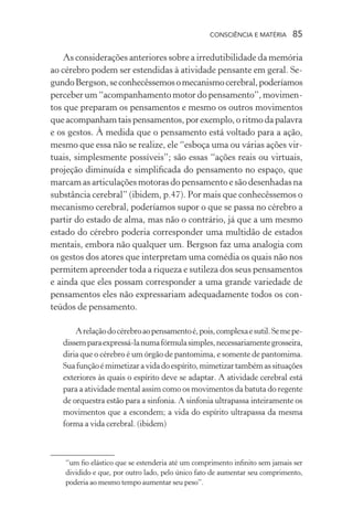 consciência e matéria  85
As considerações anteriores sobre a irredutibilidade da memória
ao cérebro podem ser estendidas à atividade pensante em geral. Se-
gundoBergson,seconhecêssemosomecanismocerebral,poderíamos
perceber um “acompanhamento motor do pensamento”, movimen-
tos que preparam os pensamentos e mesmo os outros movimentos
queacompanhamtaispensamentos,porexemplo,oritmodapalavra
e os gestos. À medida que o pensamento está voltado para a ação,
mesmo que essa não se realize, ele “esboça uma ou várias ações vir-
tuais, simplesmente possíveis”; são essas “ações reais ou virtuais,
projeção diminuída e simplificada do pensamento no espaço, que
marcam as articulações motoras do pensamento e são desenhadas na
substância cerebral” (ibidem, p.47). Por mais que conhecêssemos o
mecanismo cerebral, poderíamos supor o que se passa no cérebro a
partir do estado de alma, mas não o contrário, já que a um mesmo
estado do cérebro poderia corresponder uma multidão de estados
mentais, embora não qualquer um. Bergson faz uma analogia com
os gestos dos atores que interpretam uma comédia os quais não nos
permitem apreender toda a riqueza e sutileza dos seus pensamentos
e ainda que eles possam corresponder a uma grande variedade de
pensamentos eles não expressariam adequadamente todos os con-
teúdos de pensamento.
Arelaçãodocérebroaopensamentoé,pois,complexaesutil.Semepe-
dissemparaexpressá-lanumafórmulasimples,necessariamentegrosseira,
diria que o cérebro é um órgão de pantomima, e somente de pantomima.
Suafunçãoémimetizaravidadoespírito,mimetizartambémassituações
exteriores às quais o espírito deve se adaptar. A atividade cerebral está
para a atividade mental assim como os movimentos da batuta do regente
de orquestra estão para a sinfonia. A sinfonia ultrapassa inteiramente os
movimentos que a escondem; a vida do espírito ultrapassa da mesma
forma a vida cerebral. (ibidem)
“um fio elástico que se estenderia até um comprimento infinito sem jamais ser
dividido e que, por outro lado, pelo único fato de aumentar seu comprimento,
poderia ao mesmo tempo aumentar seu peso”.
 