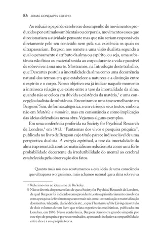 86 jonas gonçalves coelho
Aoreduziropapeldocérebroaodesempenhodemovimentospro-
duzidosporestímulosambientaisoucorporais,movimentosessesque
direcionariam a atividade pensante mas que não seriam responsáveis
diretamente pelo seu conteúdo nem pela sua existência os quais os
ultrapassariam, Bergson nos remete a uma visão dualista segundo a
qual o pensamento é atributo da alma ou espírito, ou seja, uma subs-
tância não física ou material unida ao corpo durante a vida e passível
de sobreviver à sua morte. Mostramos, na Introdução deste trabalho,
que Descartes postula a imortalidade da alma como uma decorrência
natural dos termos em que estabelece a natureza e a distinção entre
o espírito e o corpo. Nosso objetivo era já indicar naquele momento
a intrínseca relação que existe entre a tese da imortalidade da alma,
quando não se coloca em dúvida a existência da matéria,7
e uma con-
cepção dualista de substância. Encontramos uma tese semelhante em
Bergson?Sim,deformacategórica,eemváriosdeseustextos,embora
não em Matéria e memória, mas em consonância e como implicação
das ideias defendidas nessa obra.Vejamos alguns exemplos.
Em uma conferência proferida na Society for Psychical Research
de Londres,8
em 1913, “Fantasmas dos vivos e pesquisa psíquica”,
publicada no livro de Bergson cujo título parece indissociável de uma
perspectiva dualista, A energia espiritual, a tese da imortalidade da
almaéapresentadacontraomaterialismoreducionistacomoumaforte
probabilidade decorrente da irredutibilidade do mental ao cerebral
estabelecida pela observação dos fatos.
Quanto mais nós nos acostumamos a esta ideia de uma consciência
que ultrapassa o organismo, mais achamos natural que a alma sobreviva
	 7	Referimo-nos ao idealismo de Berkeley.
	 8	NãosedeveriadesprezarofatodequeaSocietyforPsychicalResearchdeLondres,
da qual Bergson foi indicado como presidente, estava prioritariamente envolvida
comapesquisadefenômenosparanormaistaiscomocomunicaçãoematerialização
dosmortos,telepatia,clarividênciaetc.,equePhantasms of the Livingeraotítulo
de dois volumes de um livro que relata experiências mediúnicas, publicado em
Londres, em 1886. Nessa conferência, Bergson demonstra grande simpatia por
essetipodepesquisaeporseusresultados,apontandoinclusiveacompatibilidade
entre eles e a sua própria teoria.
 
