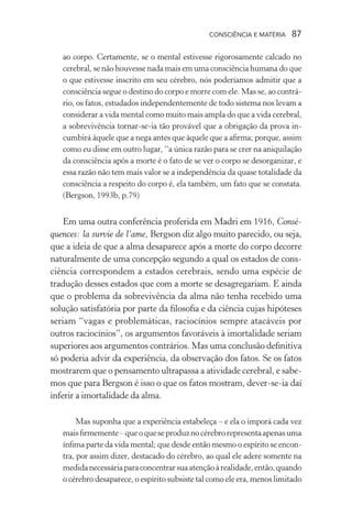 consciência e matéria  87
ao corpo. Certamente, se o mental estivesse rigorosamente calcado no
cerebral, se não houvesse nada mais em uma consciência humana do que
o que estivesse inscrito em seu cérebro, nós poderíamos admitir que a
consciência segue o destino do corpo e morre com ele. Mas se, ao contrá-
rio, os fatos, estudados independentemente de todo sistema nos levam a
considerar a vida mental como muito mais ampla do que a vida cerebral,
a sobrevivência tornar-se-ia tão provável que a obrigação da prova in-
cumbirá àquele que a nega antes que àquele que a afirma; porque, assim
como eu disse em outro lugar, “a única razão para se crer na aniquilação
da consciência após a morte é o fato de se ver o corpo se desorganizar, e
essa razão não tem mais valor se a independência da quase totalidade da
consciência a respeito do corpo é, ela também, um fato que se constata.
(Bergson, 1993b, p.79)
Em uma outra conferência proferida em Madri em 1916, Consé-
quences: la survie de l’ame, Bergson diz algo muito parecido, ou seja,
que a ideia de que a alma desaparece após a morte do corpo decorre
naturalmente de uma concepção segundo a qual os estados de cons-
ciência correspondem a estados cerebrais, sendo uma espécie de
tradução desses estados que com a morte se desagregariam. E ainda
que o problema da sobrevivência da alma não tenha recebido uma
solução satisfatória por parte da filosofia e da ciência cujas hipóteses
seriam “vagas e problemáticas, raciocínios sempre atacáveis por
outros raciocínios”, os argumentos favoráveis à imortalidade seriam
superiores aos argumentos contrários. Mas uma conclusão definitiva
só poderia advir da experiência, da observação dos fatos. Se os fatos
mostrarem que o pensamento ultrapassa a atividade cerebral, e sabe-
mos que para Bergson é isso o que os fatos mostram, dever-se-ia daí
inferir a imortalidade da alma.
Mas suponha que a experiência estabeleça – e ela o imporá cada vez
maisfirmemente–queoqueseproduznocérebrorepresentaapenasuma
ínfima parte da vida mental; que desde então mesmo o espírito se encon-
tra, por assim dizer, destacado do cérebro, ao qual ele adere somente na
medidanecessáriaparaconcentrarsuaatençãoàrealidade,então,quando
o cérebro desaparece, o espírito subsiste tal como ele era, menos limitado
 