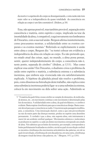 consciência e matéria  89
da morte é o espetáculo do corpo se desorganizando, e esta razão não tem
mais valor se a independência da quase totalidade da consciência em
relação ao corpo é um fato constatável. (ibidem, p.58)
Essa,nãoapenaspossível,mastambémprovável,separaçãoentre
consciência e matéria, entre espírito e corpo, implicada na tese da
imortalidadedaalma,écompatível,eaquinovamentenoslembramos
de Descartes, com a sua real união. Bergson afirma insistentemente,
como procuramos mostrar, a solidariedade entre os eventos cor-
porais e os eventos mentais.9
Referindo-se explicitamente à união
entre alma e corpo, Bergson diz: “eu tentei colocar em evidência a
independência da alma em relação ao corpo. Eu não pretendo que,
no estado atual das coisas, aqui, no mundo, a alma possa pensar,
sentir, querer independentemente do corpo; a consciência não é,
neste ponto, separada do cérebro” (ibidem, p.1215). Mas como
explicar essa união? Em Descartes, o dualismo criou o problema da
união entre espírito e matéria, a substância extensa e a substância
inextensa, que embora seja vivenciada não era satisfatoriamente
explicada. A hipótese da glândula pineal não resolve o problema,
pois, como dissemos na Introdução deste trabalho, não explica como
uma substância inextensa poderia ligar-se a uma substância extensa,
colocá-la em movimento ou dela sofrer uma ação. Admitindo-se
	 9	“Amatériadaqualéfeitaonossocérebrosecompõedeelementos, de moléculas,
de átomos, etc., em movimento contínuo e este movimento é determinado pelas
leis da mecânica. A solidariedade entre a alma, da qual nós falamos, e o cérebro é
evidente.Bastarespirarclorofórmioparaqueaconsciênciasedissipe.Bastaconsu-
mirálcoolparaqueaconsciênciaseexalte.Umaintoxicaçãopassageiramodifica,
pois, a consciência. Uma intoxicação durável, como a que está provavelmente
na raiz da maior parte das doenças mentais, produz no espírito uma desordem
permanente. A verdade é que a alma, esta suposta alma, está inteiramente à
mercê de um acidente cerebral qualquer. Movimentos atômicos e moleculares
se produzem no espírito e a cada um destes movimentos corresponde um estado
de alma. Nós sabemos que as lesões da memória, por exemplo, correspondem a
lesõesperfeitamentelocalizadasnocérebro;emtalouqualcircunvoluçãocerebral
se encontra a lembrança dos movimentos articulatórios das palavras; em tal ou
qualcircunvolução,alembrançadosomdaspalavras,emumaoutra,alembrança
da imagem visual das letras e das palavras, etc.” (Bergson, 1972, p.1205).
 