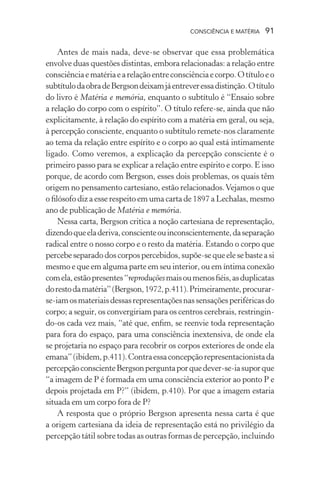 consciência e matéria  91
Antes de mais nada, deve-se observar que essa problemática
envolve duas questões distintas, embora relacionadas: a relação entre
consciênciaematériaearelaçãoentreconsciênciaecorpo.Otítuloeo
subtítulodaobradeBergsondeixamjáentreveressadistinção.Otítulo
do livro é Matéria e memória, enquanto o subtítulo é “Ensaio sobre
a relação do corpo com o espírito”. O título refere-se, ainda que não
explicitamente, à relação do espírito com a matéria em geral, ou seja,
à percepção consciente, enquanto o subtítulo remete-nos claramente
ao tema da relação entre espírito e o corpo ao qual está intimamente
ligado. Como veremos, a explicação da percepção consciente é o
primeiro passo para se explicar a relação entre espírito e corpo. E isso
porque, de acordo com Bergson, esses dois problemas, os quais têm
origem no pensamento cartesiano, estão relacionados.Vejamos o que
o filósofo diz a esse respeito em uma carta de 1897 a Lechalas, mesmo
ano de publicação de Matéria e memória.
Nessa carta, Bergson critica a noção cartesiana de representação,
dizendoqueeladeriva,conscienteouinconscientemente,daseparação
radical entre o nosso corpo e o resto da matéria. Estando o corpo que
percebeseparadodoscorpospercebidos,supõe-sequeelesebasteasi
mesmo e que em alguma parte em seu interior, ou em íntima conexão
comela,estãopresentes“reproduçõesmaisoumenosfiéis,asduplicatas
dorestodamatéria”(Bergson,1972,p.411).Primeiramente,procurar-
se-iamosmateriaisdessasrepresentaçõesnassensaçõesperiféricasdo
corpo; a seguir, os convergiriam para os centros cerebrais, restringin-
do-os cada vez mais, “até que, enfim, se reenvie toda representação
para fora do espaço, para uma consciência inextensiva, de onde ela
se projetaria no espaço para recobrir os corpos exteriores de onde ela
emana”(ibidem,p.411).Contraessaconcepçãorepresentacionistada
percepçãoconscienteBergsonperguntaporquedever-se-iasuporque
“a imagem de P é formada em uma consciência exterior ao ponto P e
depois projetada em P?” (ibidem, p.410). Por que a imagem estaria
situada em um corpo fora de P?
A resposta que o próprio Bergson apresenta nessa carta é que
a origem cartesiana da ideia de representação está no privilégio da
percepção tátil sobre todas as outras formas de percepção, incluindo
 