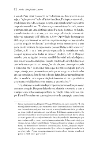 92 jonas gonçalves coelho
a visual. Para tocar P, o corpo deve deslocar-se, deve mover-se, ou
seja, a “ação possível” sobre P não é imediata, P não pode ser tocado,
modificado, movido, sem que o corpo que percebe atravesse outros
corposintermediários.“Minhacrençaemumintervaloreale,conse-
quentemente, em uma distinção entre P e mim, é apenas, no fundo,
uma distinção entre este corpo e meu corpo, distinção unicamente
relativaàpercepção tátil” (ibidem, p.410). O privilégiodapercepção
tátil–experiênciasensório-motora–explicar-se-iapelasnecessidades
da ação as quais nos levam “a restringir nossa presença real a esta
parte muito limitada do espaço onde nossa influência tátil se exerce”
(ibidem, p.411), ou a “esta porção organizada da matéria por meio
da qual agimos sobre todas as outras” (ibidem, p.411). Bergson
acredita que, se alguém tivesse a sensibilidade tátil aniquilada junto
comamotricidade a ela ligada, ficando condenadoàimobilidadeeao
conhecimento apenas das percepções visuais, essa pessoa perceberia
a si mesma em P do mesmo modo que no ponto ocupado por seu
corpo, ou seja, essa pessoa não suporia que as imagens estão situadas
emsuaconsciência fora do ponto P, não defenderia que suasimagens
são, na verdade, uma representação interna inextensa e qualitativa
de uma materialidade externa extensa e quantitativa.11
E é justamente uma teoria da percepção nesses moldes que, como
veremos a seguir, Bergson defende em Matéria e memória e com a
qual pretende solucionar o problema da relação entre espírito e cor-
po. Para diferenciar sua concepção acerca da percepção consciente
	 11	Nesse mesmo sentido, Bergson (1972, p.643) afirma em outro contexto: “É esta
teoria[adarepresentação]queBinetcriticamuitofinamentequandoelenosmostra
que ela consiste em erigir arbitrariamente as sensações visuais e táteis, geradoras
de nossa noção de extensão, em equivalentes de todas as outras sensações. Eu
estou inteiramente de acordo com ele sobre este ponto essencial. Talvez a base
da teoria que ele criticou seja mais estreita ainda do que ele diz. As sensações que
esta teoria considera como constitutivas das coisas são, de fato, mais táteis que
visuais, talvez exclusivamente táteis. Porque neste caso se tem por absolutas a
forma e a dimensão dos elementos constitutivos da matéria, enquanto na per-
cepção visual, a figura e a grandeza do objeto variam com a posição e a distância
do observador. Pensar em uma coisa como invariável em forma e grandeza é
pensá-la ‘tátil’ antes que ‘visual’”.
 