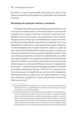 94 jonas gonçalves coelho
da solidez, ou seja, da propriedade característica de cada um dos
objetos considerados individualmente, propriedade esta construída
no tempo.
Dissolução da oposição extenso e inextenso
OproblemadarepresentaçãoqueBergsonpretendedissolvercom
a sua noção de imagem pode ser colocado inicialmente em termos da
oposição entre o extenso e divisível e o inextenso e indivisível, pro-
priedades essenciais da matéria e da representação. Como veremos,
Bergson procura mostrar que a divisibilidade da matéria em termos
de objetos materiais distintos, descontínuos e separados, não é uma
propriedade da matéria em si, mas apenas da percepção consciente.
A descontinuidade entre os objetos materiais, explica-se a partir de
uma característica fundamental do sujeito perceptivo, à qual já nos
referimosamplamente,ouseja,ainserçãopragmáticanomundo. Épor
causa da lógica pragmática e do grau de complexidade de seu cérebro
queosujeitoperceptivonãoéapenasumcaminhodetransmissãodos
estímulos recebidos, que sua ação é uma reação com um certo grau de
indeterminação,ou,nostermosdeBergson,umacerta“espontaneida-
dedereação”,12
propíciaàformaçãodaimagemperceptiva.Utilizando
as analogias propostas por Bergson (1990b, p.35), o sujeito percep-
tivo está mais para um espelho do que para um vidro transparente:
diferentemente do que acontece com um vidro transparente, os raios
não o atravessam, mas parecem “retornar, desenhando o contorno do
objeto que os envia”.13
	 12	Essa espontaneidade de reação se deve, em parte, ao grau de desenvolvimento
do sistema nervoso, à complexidade do cérebro dos seres humanos, tema ao qual
retornaremos nos próximos capítulos.
	 13	Essa analogia não deixa de ser problemática, na medida em que ela sugere justa-
mente o que Bergson se propõe a criticar. Como é sabido, o exemplo do espelho
tem sido utilizado para ilustrar a ideia de representação subjetiva, ou seja, do
mesmo modo que as imagens do espelho não são os próprios objetos, mas apenas
refletem algo que está fora dele, nossas imagens das coisas não seriam as próprias
coisas,masumaespéciedereflexointerno,aoqualtemosacessoimediato,doque
estáforadenós,doqueseriaconhecimentoapenasatravésdessamediação.Sendo
 