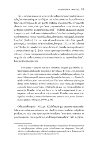 consciência e matéria  95
Emsimesma,amatériaseriaconstituídaporinúmeroselementose
relaçõessemquaisquerprivilégiosunssobreosoutros.Sepudéssemos
falar em percepção de um ponto material inconsciente, certamente
ela seria mais vasta, visto que “esse ponto recolhe e transmite as ações
de todos os pontos do mundo material” (ibidem), enquanto a nossa
imagemconscientedessamatériaresultaria“daeliminaçãodaquiloque
nãointeressaàsnossasnecessidadese,demaneiramaisgeral,àsnossas
funções” (ibidem). Daí, ou seja, dessa distinção entre dois tipos de
percepção,aconscienteeainconsciente,Bergson(1972,p.645)afirmar
que “de direito percebemos tudo; de fato só percebemos aquilo sobre
o que podemos agir [...] nós temos a percepção confusa do universo
inteiro[...]nossapercepçãodistintaselimitaàspartesdouniversosobre
as quais nós poderíamos exercer uma ação mais ou menos imediata”.
E nesse mesmo sentido:
Meu corpo se conduz, portanto, como uma imagem que refletiria ou-
trasimagens,analisando-asdopontodevistadasdiversasaçõesaexercer
sobre elas. E, por consequência, cada uma das qualidades percebidas por
meusdiferentessentidosnomesmoobjetosimbolizaumacertadireçãode
minhaatividade,umacertanecessidade.Poisbem:todasessaspercepções
de um corpo por meus diversos sentidos irão, ao se reunir, dar a imagem
completa desse corpo? Não, certamente, já que elas foram colhidas no
conjunto. Perceber todas as influências de todos os pontos de todos os
corposseriadesceraoestadodeobjetomaterial.Perceberconscientemente
significa escolher, e a consciência consiste, antes de tudo, nesse discerni-
mento prático. (Bergson, 1990b, p.48)
OfatodeBergson(1993a,p.152)defenderqueorecortenamateria-
lidade, ou isolamento dos objetos, obedece às necessidades subjetivas
práticas, ou seja, que a percepção consciente “nos mostra menos as
próprias coisas que o partido que delas podemos tirar” não significa,
assim,paranãoperdermosofiodaargumentaçãobergsoniana,devemosconservar
da analogia apenas a ideia de que os estímulos externos não passam direto pelo
cérebro resultando em atos reflexos inevitáveis, mas que eles aí se detêm e que há
uma experiência consciente vivida naquele corpo.
 