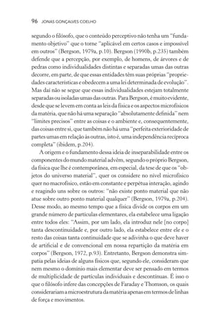 96 jonas gonçalves coelho
segundo o filósofo, que o conteúdo perceptivo não tenha um “funda-
mento objetivo” que o torne “aplicável em certos casos e impossível
em outros” (Bergson, 1979a, p.10). Bergson (1990b, p.235) também
defende que a percepção, por exemplo, de homens, de árvores e de
pedras como individualidades distintas e separadas umas das outras
decorre, em parte, de que essas entidades têm suas próprias “proprie-
dadescaracterísticaseobedecemaumaleideterminadadeevolução”.
Mas daí não se segue que essas individualidades estejam totalmente
separadasouisoladasumasdasoutras.ParaBergson,émuitoevidente,
desde que se levem em conta as leis da física e os aspectos microfísicos
damatéria,quenão há uma separação “absolutamentedefinida”nem
“limites precisos” entre as coisas e o ambiente e, consequentemente,
dascoisasentresi,quetambémnãoháuma“perfeitaexterioridadede
partesumasemrelaçãoàsoutras,istoé,umaindependênciarecíproca
completa” (ibidem, p.204).
A origem e o fundamento dessa ideia de inseparabilidade entre os
componentesdomundomaterialadvêm,segundoopróprioBergson,
da física que lhe é contemporânea, em especial, da tese de que os “ob-
jetos do universo material”, quer os considere no nível microfísico
quer no macrofísico, estão em constante e perpétua interação, agindo
e reagindo uns sobre os outros: “não existe ponto material que não
atue sobre outro ponto material qualquer” (Bergson, 1979a, p.204).
Desse modo, ao mesmo tempo que a física divide os corpos em um
grande número de partículas elementares, ela estabelece uma ligação
entre todos eles: “Assim, por um lado, ela introduz nele [no corpo]
tanta descontinuidade e, por outro lado, ela estabelece entre ele e o
resto das coisas tanta continuidade que se adivinha o que deve haver
de artificial e de convencional em nossa repartição da matéria em
corpos” (Bergson, 1972, p.93). Entretanto, Bergson demonstra sim-
patia pelas ideias de alguns físicos que, segundo ele, consideram que
nem mesmo o domínio mais elementar deve ser pensado em termos
de multiplicidade de partículas individuais e descontínuas. É isso o
que o filósofo infere das concepções de Faraday eThomson, os quais
considerariamamicroestruturadamatériaapenasemtermosdelinhas
de força e movimentos.
 