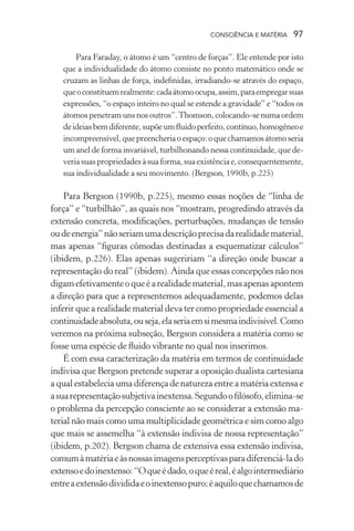 consciência e matéria  97
Para Faraday, o átomo é um “centro de forças”. Ele entende por isto
que a individualidade do átomo consiste no ponto matemático onde se
cruzam as linhas de força, indefinidas, irradiando-se através do espaço,
queoconstituemrealmente:cadaátomoocupa,assim,paraempregarsuas
expressões, “o espaço inteiro no qual se estende a gravidade” e “todos os
átomos penetram uns nos outros”.Thomson, colocando-se numa ordem
deideiasbemdiferente,supõeumfluidoperfeito,contínuo,homogêneoe
incompreensível,quepreencheriaoespaço:oquechamamosátomoseria
um anel de forma invariável, turbilhonando nessa continuidade, que de-
veriasuaspropriedadesàsuaforma,suaexistênciae,consequentemente,
sua individualidade a seu movimento. (Bergson, 1990b, p.225)
Para Bergson (1990b, p.225), mesmo essas noções de “linha de
força” e “turbilhão”, as quais nos “mostram, progredindo através da
extensão concreta, modificações, perturbações, mudanças de tensão
oudeenergia”nãoseriamumadescriçãoprecisadarealidadematerial,
mas apenas “figuras cômodas destinadas a esquematizar cálculos”
(ibidem, p.226). Elas apenas sugeririam “a direção onde buscar a
representação do real” (ibidem). Ainda que essas concepções não nos
digamefetivamenteoqueéarealidadematerial,masapenasapontem
a direção para que a representemos adequadamente, podemos delas
inferir que a realidade material deva ter como propriedade essencial a
continuidadeabsoluta,ouseja,elaseriaemsimesmaindivisível.Como
veremos na próxima subseção, Bergson considera a matéria como se
fosse uma espécie de fluido vibrante no qual nos inserimos.
É com essa caracterização da matéria em termos de continuidade
indivisa que Bergson pretende superar a oposição dualista cartesiana
a qual estabelecia uma diferença de natureza entre a matéria extensa e
asuarepresentaçãosubjetivainextensa.Segundoofilósofo,elimina-se
o problema da percepção consciente ao se considerar a extensão ma-
terial não mais como uma multiplicidade geométrica e sim como algo
que mais se assemelha “à extensão indivisa de nossa representação”
(ibidem, p.202). Bergson chama de extensiva essa extensão indivisa,
comumàmatériaeàsnossasimagensperceptivasparadiferenciá-lado
extensoedoinextenso:“Oqueédado,oqueéreal,éalgointermediário
entreaextensãodivididaeoinextensopuro;éaquiloquechamamosde
 