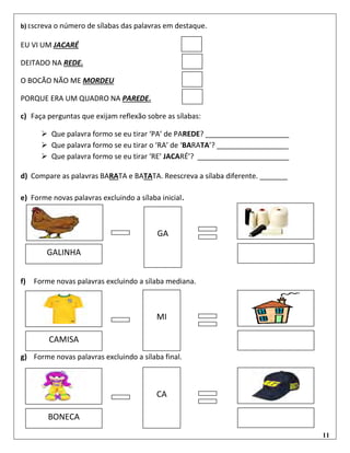 11
b) Escreva o número de sílabas das palavras em destaque.
EU VI UM JACARÉ
DEITADO NA REDE.
O BOCÃO NÃO ME MORDEU
PORQUE ERA UM QUADRO NA PAREDE.
c) Faça perguntas que exijam reflexão sobre as sílabas:
 Que palavra formo se eu tirar ‘PA’ de PAREDE? _____________________
 Que palavra formo se eu tirar o ‘RA’ de ‘BARATA’? __________________
 Que palavra formo se eu tirar ‘RE’ JACARÉ’? _______________________
d) Compare as palavras BARATA e BATATA. Reescreva a sílaba diferente. _______
e) Forme novas palavras excluindo a sílaba inicial.
f) Forme novas palavras excluindo a sílaba mediana.
g) Forme novas palavras excluindo a sílaba final.
GALINHA
GA
CAMISA
MI
BONECA
CA
GA
 